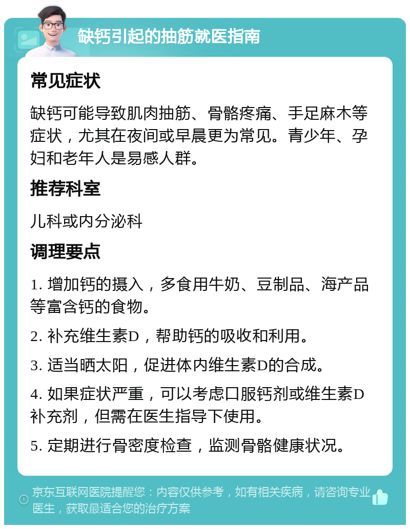 缺钙引起的抽筋就医指南 常见症状 缺钙可能导致肌肉抽筋、骨骼疼痛、手足麻木等症状，尤其在夜间或早晨更为常见。青少年、孕妇和老年人是易感人群。 推荐科室 儿科或内分泌科 调理要点 1. 增加钙的摄入，多食用牛奶、豆制品、海产品等富含钙的食物。 2. 补充维生素D，帮助钙的吸收和利用。 3. 适当晒太阳，促进体内维生素D的合成。 4. 如果症状严重，可以考虑口服钙剂或维生素D补充剂，但需在医生指导下使用。 5. 定期进行骨密度检查，监测骨骼健康状况。