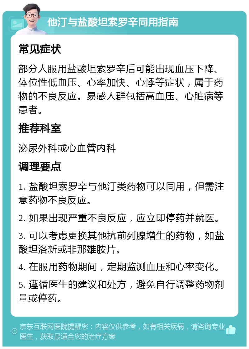 他汀与盐酸坦索罗辛同用指南 常见症状 部分人服用盐酸坦索罗辛后可能出现血压下降、体位性低血压、心率加快、心悸等症状，属于药物的不良反应。易感人群包括高血压、心脏病等患者。 推荐科室 泌尿外科或心血管内科 调理要点 1. 盐酸坦索罗辛与他汀类药物可以同用，但需注意药物不良反应。 2. 如果出现严重不良反应，应立即停药并就医。 3. 可以考虑更换其他抗前列腺增生的药物，如盐酸坦洛新或非那雄胺片。 4. 在服用药物期间，定期监测血压和心率变化。 5. 遵循医生的建议和处方，避免自行调整药物剂量或停药。