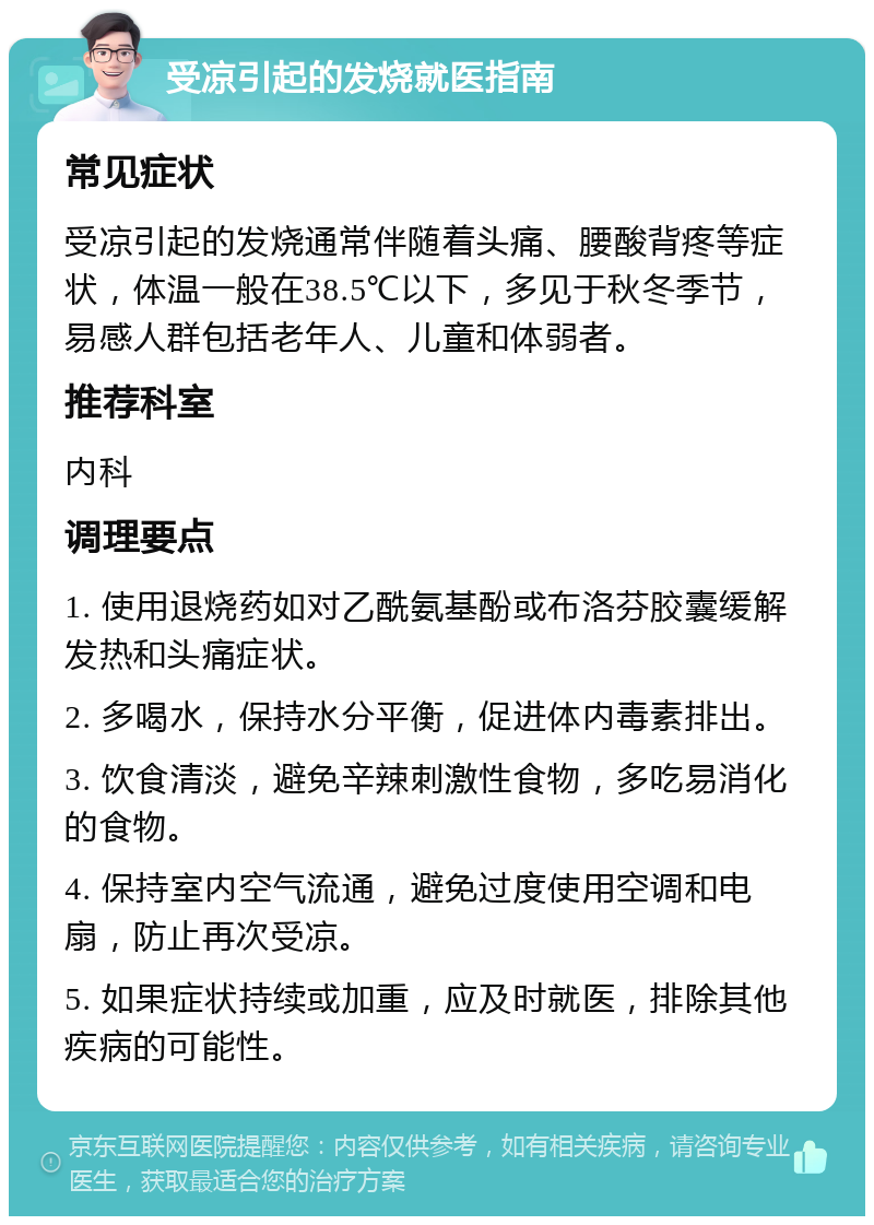 受凉引起的发烧就医指南 常见症状 受凉引起的发烧通常伴随着头痛、腰酸背疼等症状，体温一般在38.5℃以下，多见于秋冬季节，易感人群包括老年人、儿童和体弱者。 推荐科室 内科 调理要点 1. 使用退烧药如对乙酰氨基酚或布洛芬胶囊缓解发热和头痛症状。 2. 多喝水，保持水分平衡，促进体内毒素排出。 3. 饮食清淡，避免辛辣刺激性食物，多吃易消化的食物。 4. 保持室内空气流通，避免过度使用空调和电扇，防止再次受凉。 5. 如果症状持续或加重，应及时就医，排除其他疾病的可能性。