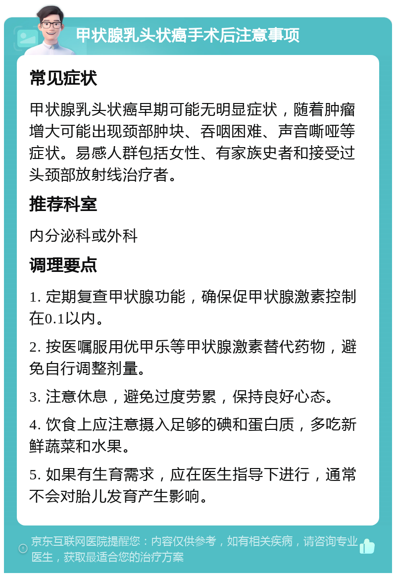 甲状腺乳头状癌手术后注意事项 常见症状 甲状腺乳头状癌早期可能无明显症状，随着肿瘤增大可能出现颈部肿块、吞咽困难、声音嘶哑等症状。易感人群包括女性、有家族史者和接受过头颈部放射线治疗者。 推荐科室 内分泌科或外科 调理要点 1. 定期复查甲状腺功能，确保促甲状腺激素控制在0.1以内。 2. 按医嘱服用优甲乐等甲状腺激素替代药物，避免自行调整剂量。 3. 注意休息，避免过度劳累，保持良好心态。 4. 饮食上应注意摄入足够的碘和蛋白质，多吃新鲜蔬菜和水果。 5. 如果有生育需求，应在医生指导下进行，通常不会对胎儿发育产生影响。