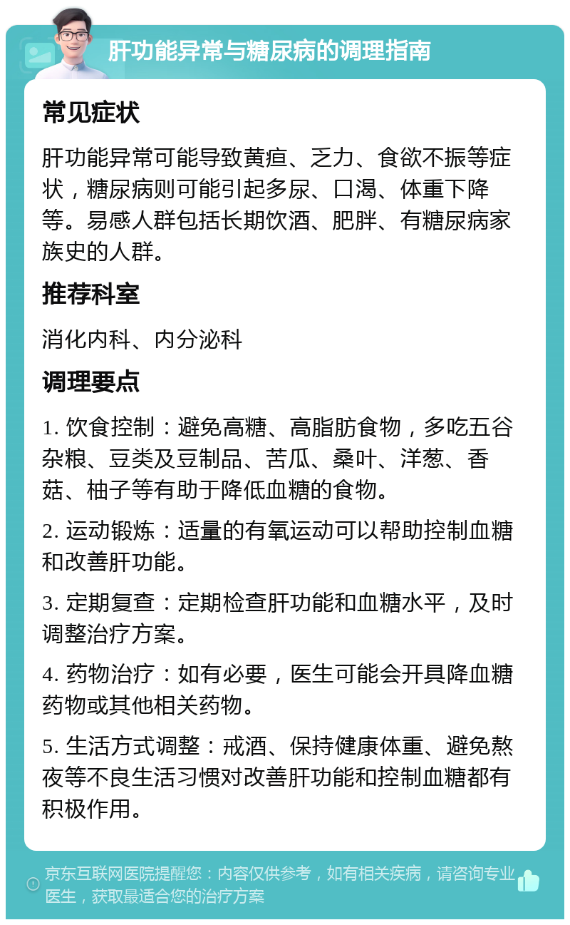 肝功能异常与糖尿病的调理指南 常见症状 肝功能异常可能导致黄疸、乏力、食欲不振等症状，糖尿病则可能引起多尿、口渴、体重下降等。易感人群包括长期饮酒、肥胖、有糖尿病家族史的人群。 推荐科室 消化内科、内分泌科 调理要点 1. 饮食控制：避免高糖、高脂肪食物，多吃五谷杂粮、豆类及豆制品、苦瓜、桑叶、洋葱、香菇、柚子等有助于降低血糖的食物。 2. 运动锻炼：适量的有氧运动可以帮助控制血糖和改善肝功能。 3. 定期复查：定期检查肝功能和血糖水平，及时调整治疗方案。 4. 药物治疗：如有必要，医生可能会开具降血糖药物或其他相关药物。 5. 生活方式调整：戒酒、保持健康体重、避免熬夜等不良生活习惯对改善肝功能和控制血糖都有积极作用。