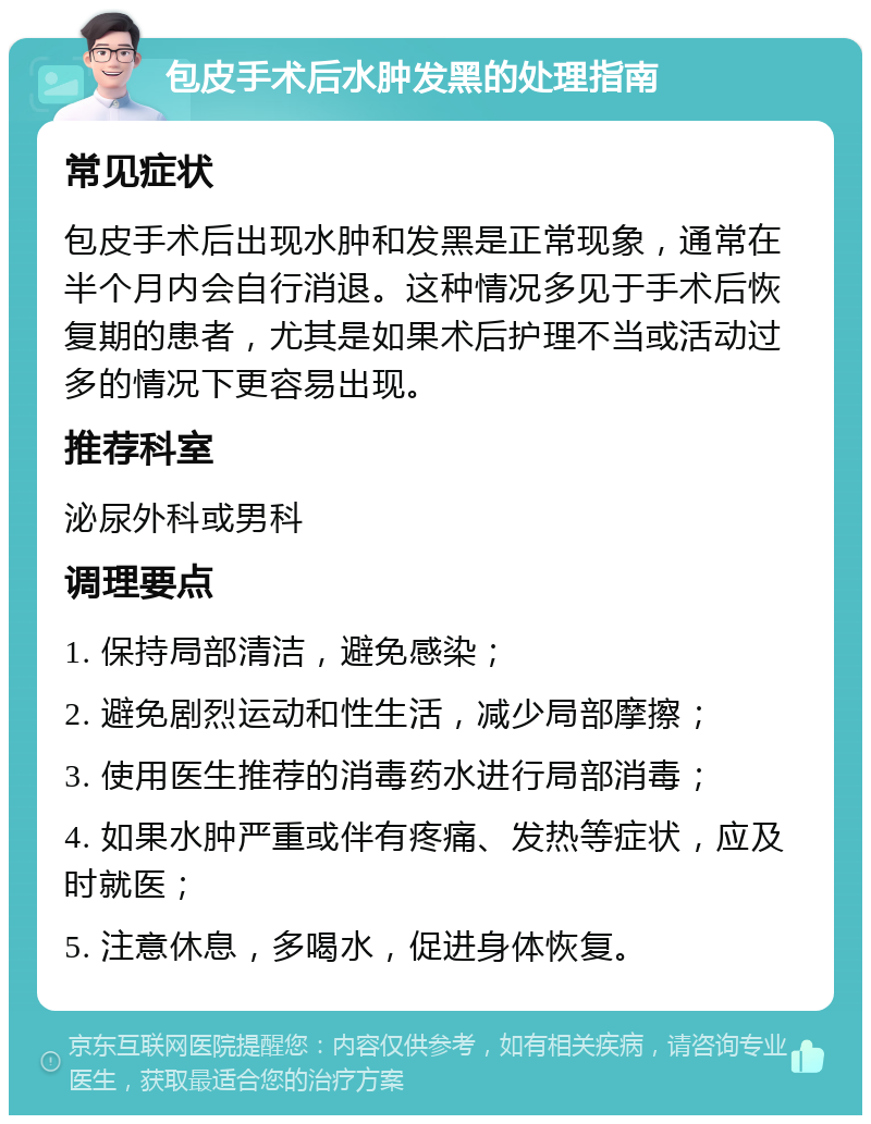 包皮手术后水肿发黑的处理指南 常见症状 包皮手术后出现水肿和发黑是正常现象，通常在半个月内会自行消退。这种情况多见于手术后恢复期的患者，尤其是如果术后护理不当或活动过多的情况下更容易出现。 推荐科室 泌尿外科或男科 调理要点 1. 保持局部清洁，避免感染； 2. 避免剧烈运动和性生活，减少局部摩擦； 3. 使用医生推荐的消毒药水进行局部消毒； 4. 如果水肿严重或伴有疼痛、发热等症状，应及时就医； 5. 注意休息，多喝水，促进身体恢复。