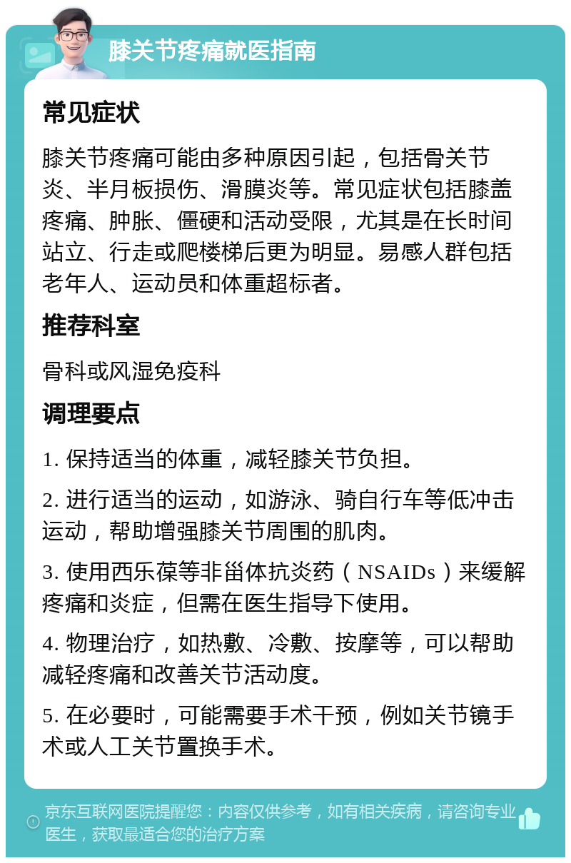 膝关节疼痛就医指南 常见症状 膝关节疼痛可能由多种原因引起，包括骨关节炎、半月板损伤、滑膜炎等。常见症状包括膝盖疼痛、肿胀、僵硬和活动受限，尤其是在长时间站立、行走或爬楼梯后更为明显。易感人群包括老年人、运动员和体重超标者。 推荐科室 骨科或风湿免疫科 调理要点 1. 保持适当的体重，减轻膝关节负担。 2. 进行适当的运动，如游泳、骑自行车等低冲击运动，帮助增强膝关节周围的肌肉。 3. 使用西乐葆等非甾体抗炎药（NSAIDs）来缓解疼痛和炎症，但需在医生指导下使用。 4. 物理治疗，如热敷、冷敷、按摩等，可以帮助减轻疼痛和改善关节活动度。 5. 在必要时，可能需要手术干预，例如关节镜手术或人工关节置换手术。