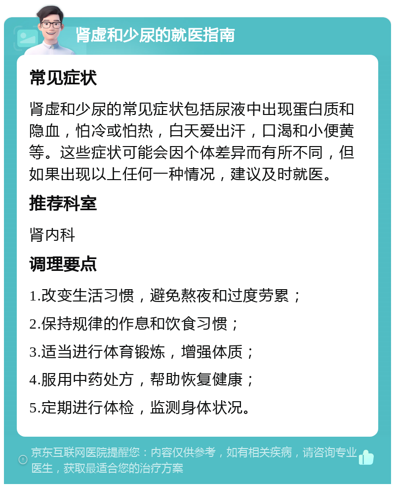 肾虚和少尿的就医指南 常见症状 肾虚和少尿的常见症状包括尿液中出现蛋白质和隐血，怕冷或怕热，白天爱出汗，口渴和小便黄等。这些症状可能会因个体差异而有所不同，但如果出现以上任何一种情况，建议及时就医。 推荐科室 肾内科 调理要点 1.改变生活习惯，避免熬夜和过度劳累； 2.保持规律的作息和饮食习惯； 3.适当进行体育锻炼，增强体质； 4.服用中药处方，帮助恢复健康； 5.定期进行体检，监测身体状况。