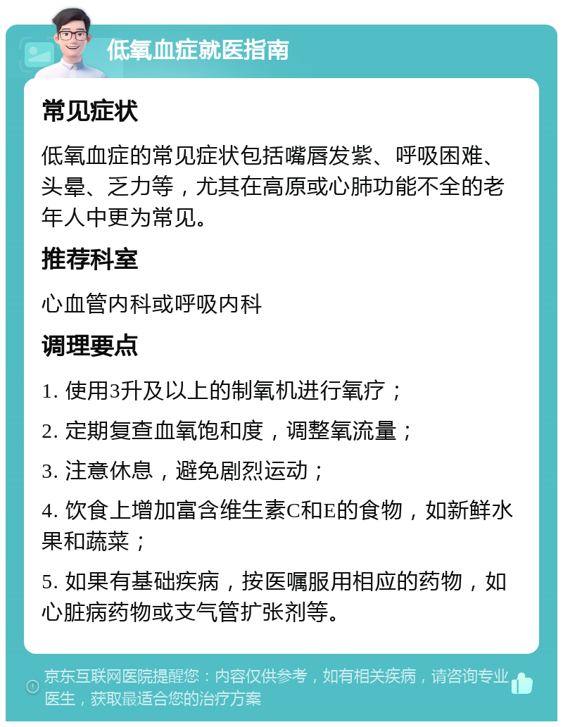 低氧血症就医指南 常见症状 低氧血症的常见症状包括嘴唇发紫、呼吸困难、头晕、乏力等，尤其在高原或心肺功能不全的老年人中更为常见。 推荐科室 心血管内科或呼吸内科 调理要点 1. 使用3升及以上的制氧机进行氧疗； 2. 定期复查血氧饱和度，调整氧流量； 3. 注意休息，避免剧烈运动； 4. 饮食上增加富含维生素C和E的食物，如新鲜水果和蔬菜； 5. 如果有基础疾病，按医嘱服用相应的药物，如心脏病药物或支气管扩张剂等。