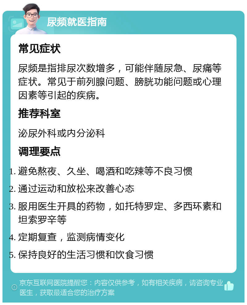 尿频就医指南 常见症状 尿频是指排尿次数增多，可能伴随尿急、尿痛等症状。常见于前列腺问题、膀胱功能问题或心理因素等引起的疾病。 推荐科室 泌尿外科或内分泌科 调理要点 避免熬夜、久坐、喝酒和吃辣等不良习惯 通过运动和放松来改善心态 服用医生开具的药物，如托特罗定、多西环素和坦索罗辛等 定期复查，监测病情变化 保持良好的生活习惯和饮食习惯