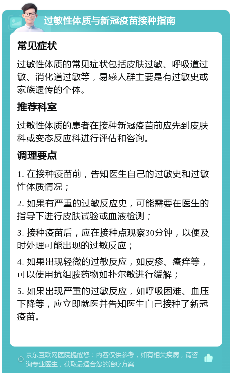 过敏性体质与新冠疫苗接种指南 常见症状 过敏性体质的常见症状包括皮肤过敏、呼吸道过敏、消化道过敏等，易感人群主要是有过敏史或家族遗传的个体。 推荐科室 过敏性体质的患者在接种新冠疫苗前应先到皮肤科或变态反应科进行评估和咨询。 调理要点 1. 在接种疫苗前，告知医生自己的过敏史和过敏性体质情况； 2. 如果有严重的过敏反应史，可能需要在医生的指导下进行皮肤试验或血液检测； 3. 接种疫苗后，应在接种点观察30分钟，以便及时处理可能出现的过敏反应； 4. 如果出现轻微的过敏反应，如皮疹、瘙痒等，可以使用抗组胺药物如扑尔敏进行缓解； 5. 如果出现严重的过敏反应，如呼吸困难、血压下降等，应立即就医并告知医生自己接种了新冠疫苗。