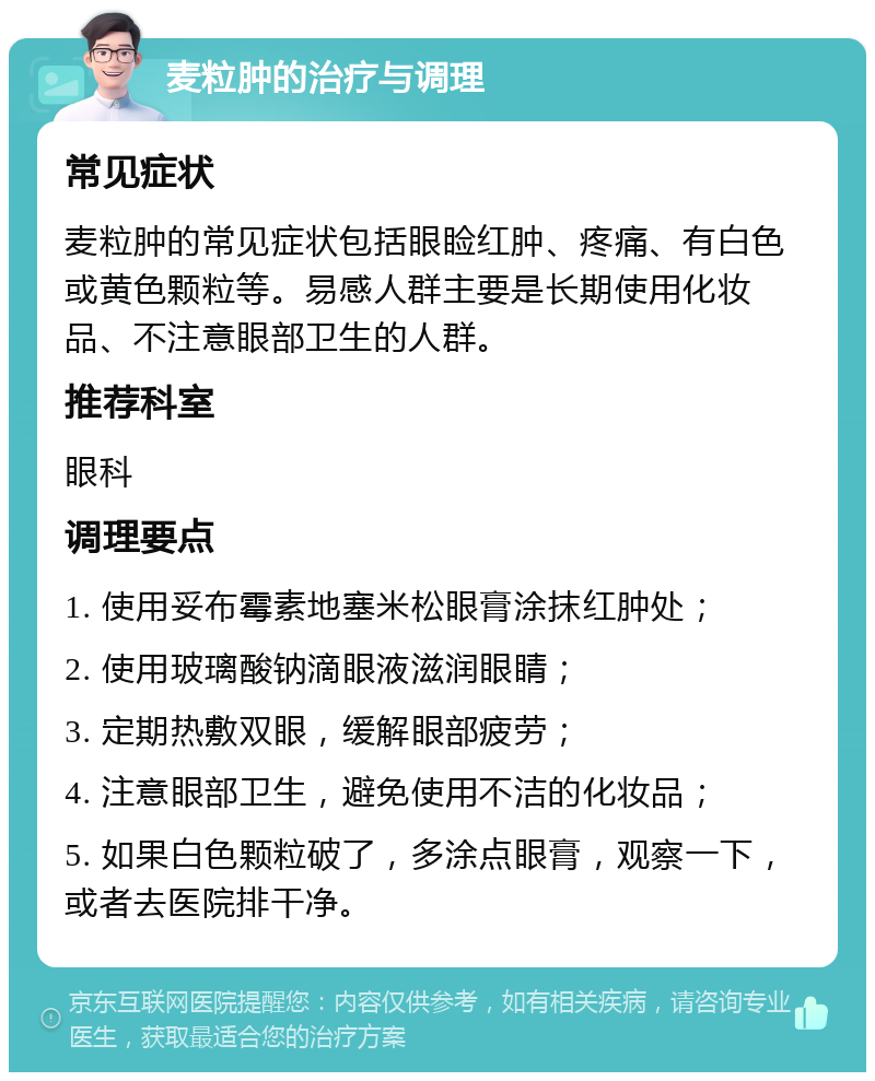 麦粒肿的治疗与调理 常见症状 麦粒肿的常见症状包括眼睑红肿、疼痛、有白色或黄色颗粒等。易感人群主要是长期使用化妆品、不注意眼部卫生的人群。 推荐科室 眼科 调理要点 1. 使用妥布霉素地塞米松眼膏涂抹红肿处； 2. 使用玻璃酸钠滴眼液滋润眼睛； 3. 定期热敷双眼，缓解眼部疲劳； 4. 注意眼部卫生，避免使用不洁的化妆品； 5. 如果白色颗粒破了，多涂点眼膏，观察一下，或者去医院排干净。