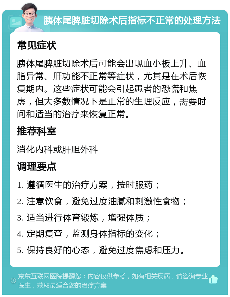 胰体尾脾脏切除术后指标不正常的处理方法 常见症状 胰体尾脾脏切除术后可能会出现血小板上升、血脂异常、肝功能不正常等症状，尤其是在术后恢复期内。这些症状可能会引起患者的恐慌和焦虑，但大多数情况下是正常的生理反应，需要时间和适当的治疗来恢复正常。 推荐科室 消化内科或肝胆外科 调理要点 1. 遵循医生的治疗方案，按时服药； 2. 注意饮食，避免过度油腻和刺激性食物； 3. 适当进行体育锻炼，增强体质； 4. 定期复查，监测身体指标的变化； 5. 保持良好的心态，避免过度焦虑和压力。