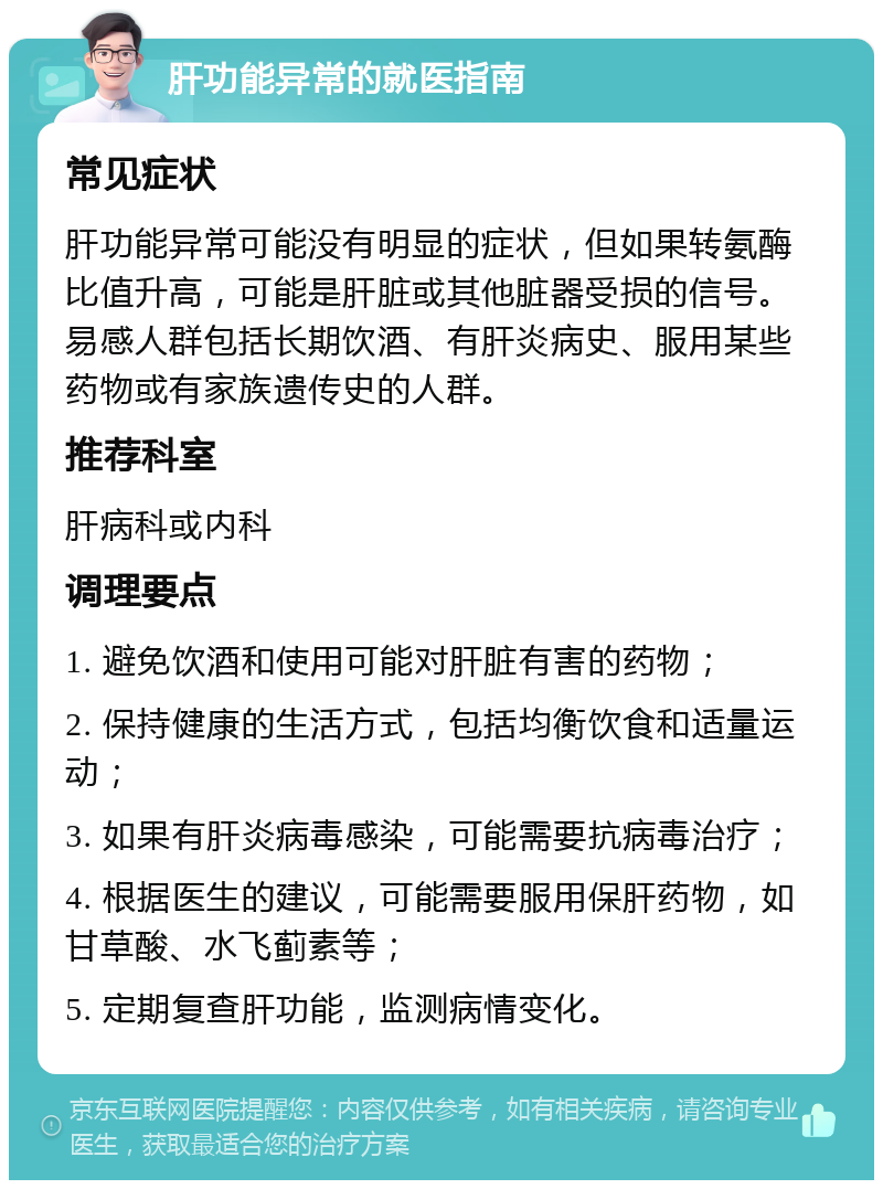 肝功能异常的就医指南 常见症状 肝功能异常可能没有明显的症状，但如果转氨酶比值升高，可能是肝脏或其他脏器受损的信号。易感人群包括长期饮酒、有肝炎病史、服用某些药物或有家族遗传史的人群。 推荐科室 肝病科或内科 调理要点 1. 避免饮酒和使用可能对肝脏有害的药物； 2. 保持健康的生活方式，包括均衡饮食和适量运动； 3. 如果有肝炎病毒感染，可能需要抗病毒治疗； 4. 根据医生的建议，可能需要服用保肝药物，如甘草酸、水飞蓟素等； 5. 定期复查肝功能，监测病情变化。