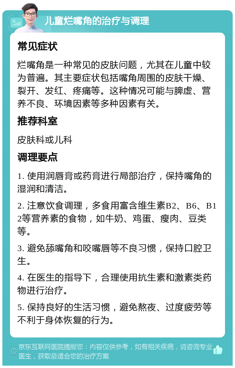 儿童烂嘴角的治疗与调理 常见症状 烂嘴角是一种常见的皮肤问题，尤其在儿童中较为普遍。其主要症状包括嘴角周围的皮肤干燥、裂开、发红、疼痛等。这种情况可能与脾虚、营养不良、环境因素等多种因素有关。 推荐科室 皮肤科或儿科 调理要点 1. 使用润唇膏或药膏进行局部治疗，保持嘴角的湿润和清洁。 2. 注意饮食调理，多食用富含维生素B2、B6、B12等营养素的食物，如牛奶、鸡蛋、瘦肉、豆类等。 3. 避免舔嘴角和咬嘴唇等不良习惯，保持口腔卫生。 4. 在医生的指导下，合理使用抗生素和激素类药物进行治疗。 5. 保持良好的生活习惯，避免熬夜、过度疲劳等不利于身体恢复的行为。