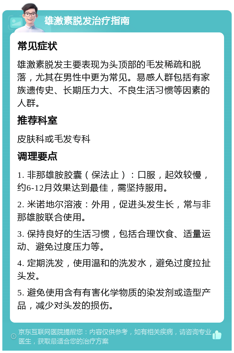 雄激素脱发治疗指南 常见症状 雄激素脱发主要表现为头顶部的毛发稀疏和脱落，尤其在男性中更为常见。易感人群包括有家族遗传史、长期压力大、不良生活习惯等因素的人群。 推荐科室 皮肤科或毛发专科 调理要点 1. 非那雄胺胶囊（保法止）：口服，起效较慢，约6-12月效果达到最佳，需坚持服用。 2. 米诺地尔溶液：外用，促进头发生长，常与非那雄胺联合使用。 3. 保持良好的生活习惯，包括合理饮食、适量运动、避免过度压力等。 4. 定期洗发，使用温和的洗发水，避免过度拉扯头发。 5. 避免使用含有有害化学物质的染发剂或造型产品，减少对头发的损伤。