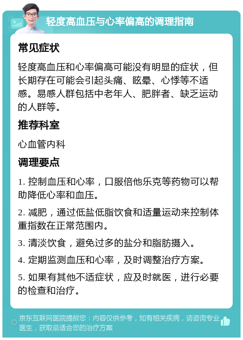 轻度高血压与心率偏高的调理指南 常见症状 轻度高血压和心率偏高可能没有明显的症状，但长期存在可能会引起头痛、眩晕、心悸等不适感。易感人群包括中老年人、肥胖者、缺乏运动的人群等。 推荐科室 心血管内科 调理要点 1. 控制血压和心率，口服倍他乐克等药物可以帮助降低心率和血压。 2. 减肥，通过低盐低脂饮食和适量运动来控制体重指数在正常范围内。 3. 清淡饮食，避免过多的盐分和脂肪摄入。 4. 定期监测血压和心率，及时调整治疗方案。 5. 如果有其他不适症状，应及时就医，进行必要的检查和治疗。