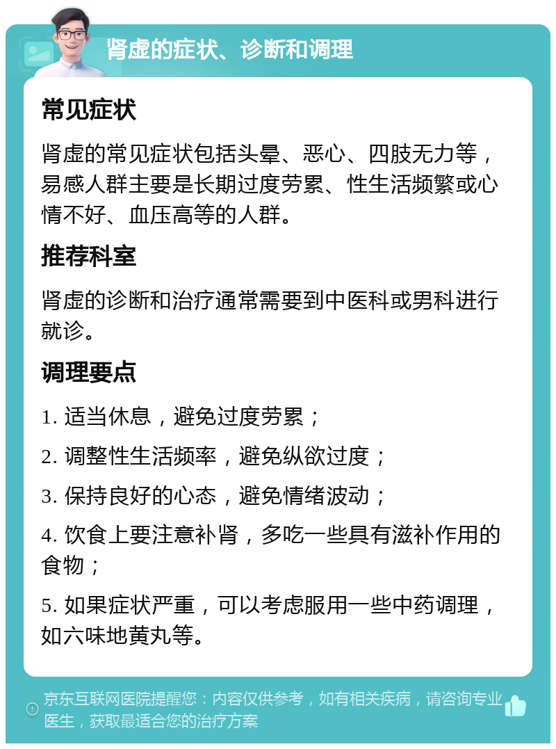 肾虚的症状、诊断和调理 常见症状 肾虚的常见症状包括头晕、恶心、四肢无力等，易感人群主要是长期过度劳累、性生活频繁或心情不好、血压高等的人群。 推荐科室 肾虚的诊断和治疗通常需要到中医科或男科进行就诊。 调理要点 1. 适当休息，避免过度劳累； 2. 调整性生活频率，避免纵欲过度； 3. 保持良好的心态，避免情绪波动； 4. 饮食上要注意补肾，多吃一些具有滋补作用的食物； 5. 如果症状严重，可以考虑服用一些中药调理，如六味地黄丸等。