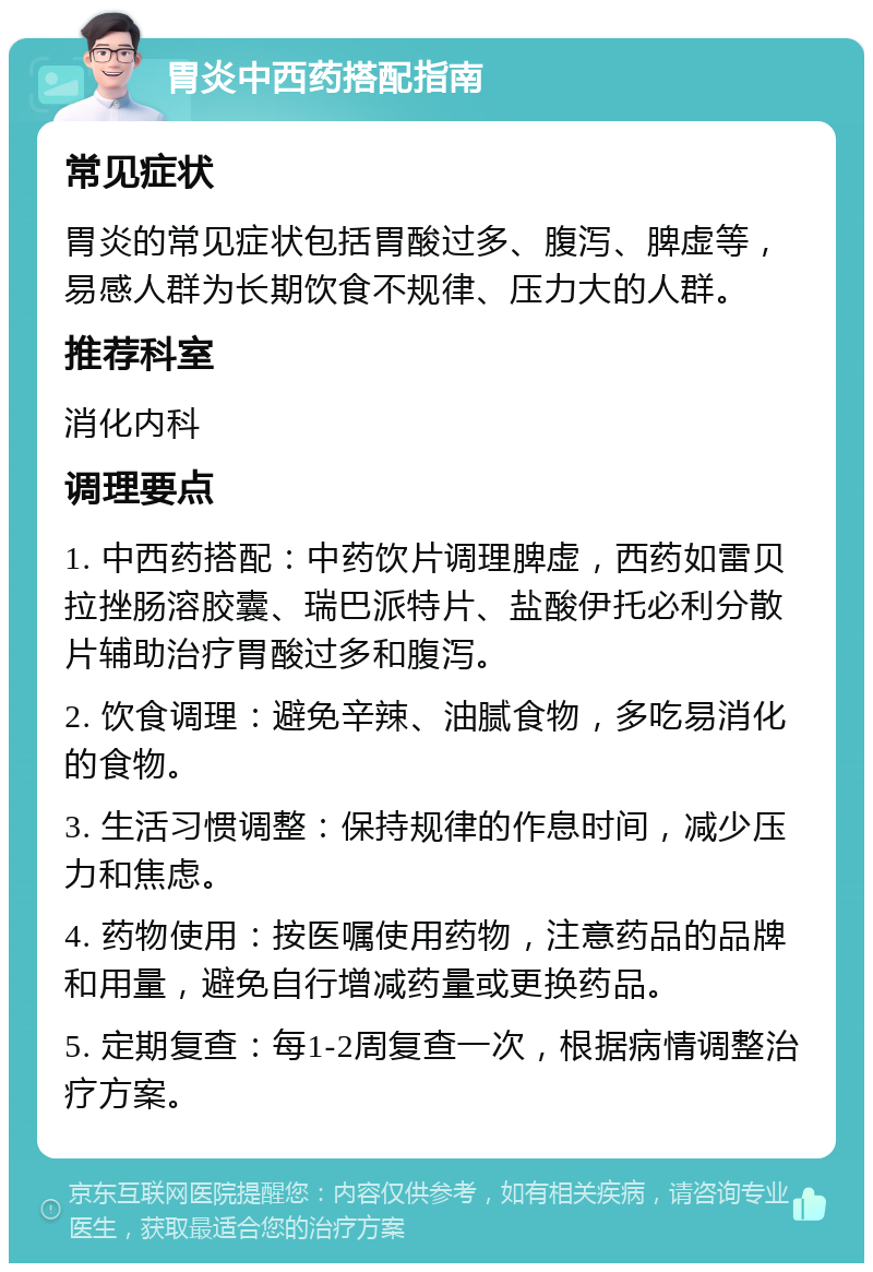 胃炎中西药搭配指南 常见症状 胃炎的常见症状包括胃酸过多、腹泻、脾虚等，易感人群为长期饮食不规律、压力大的人群。 推荐科室 消化内科 调理要点 1. 中西药搭配：中药饮片调理脾虚，西药如雷贝拉挫肠溶胶囊、瑞巴派特片、盐酸伊托必利分散片辅助治疗胃酸过多和腹泻。 2. 饮食调理：避免辛辣、油腻食物，多吃易消化的食物。 3. 生活习惯调整：保持规律的作息时间，减少压力和焦虑。 4. 药物使用：按医嘱使用药物，注意药品的品牌和用量，避免自行增减药量或更换药品。 5. 定期复查：每1-2周复查一次，根据病情调整治疗方案。