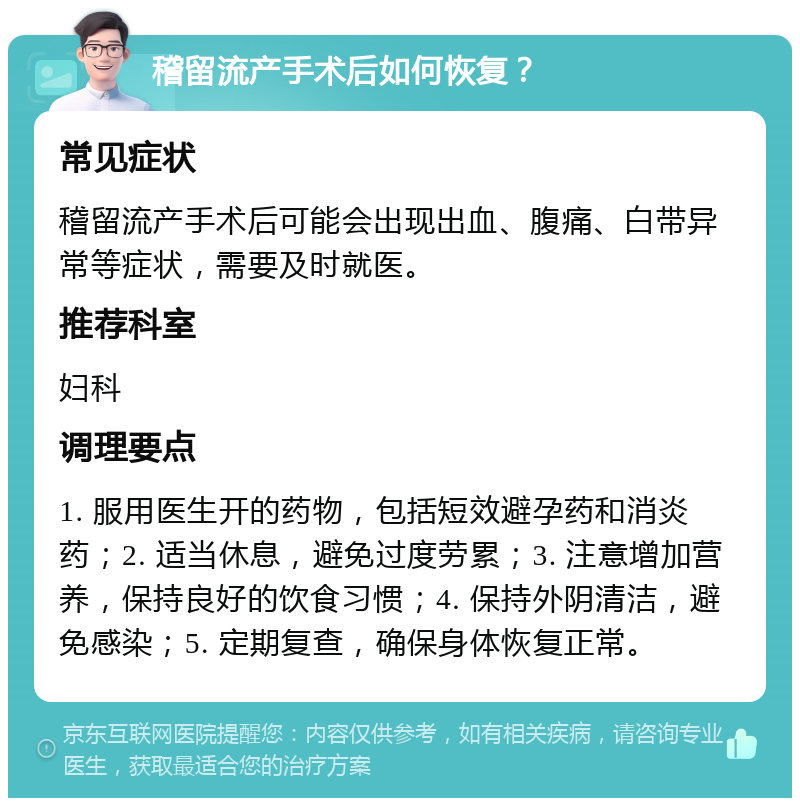 稽留流产手术后如何恢复？ 常见症状 稽留流产手术后可能会出现出血、腹痛、白带异常等症状，需要及时就医。 推荐科室 妇科 调理要点 1. 服用医生开的药物，包括短效避孕药和消炎药；2. 适当休息，避免过度劳累；3. 注意增加营养，保持良好的饮食习惯；4. 保持外阴清洁，避免感染；5. 定期复查，确保身体恢复正常。