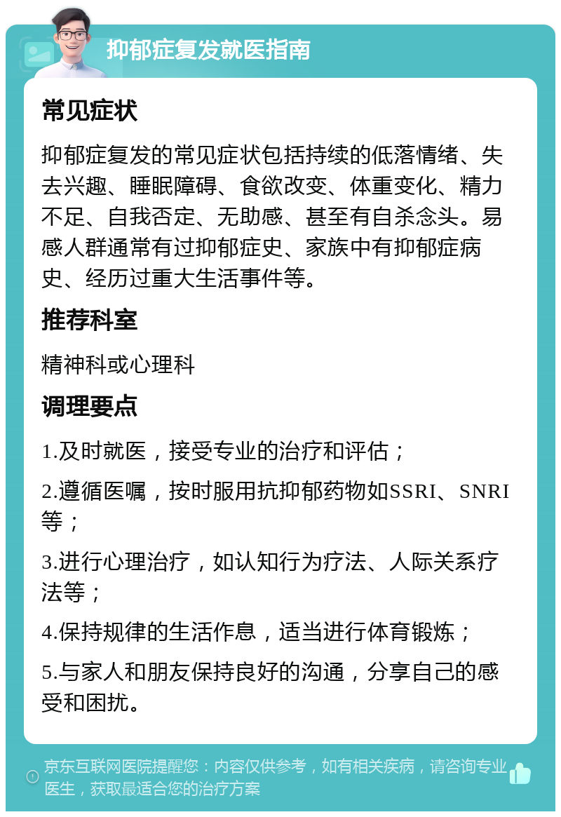 抑郁症复发就医指南 常见症状 抑郁症复发的常见症状包括持续的低落情绪、失去兴趣、睡眠障碍、食欲改变、体重变化、精力不足、自我否定、无助感、甚至有自杀念头。易感人群通常有过抑郁症史、家族中有抑郁症病史、经历过重大生活事件等。 推荐科室 精神科或心理科 调理要点 1.及时就医，接受专业的治疗和评估； 2.遵循医嘱，按时服用抗抑郁药物如SSRI、SNRI等； 3.进行心理治疗，如认知行为疗法、人际关系疗法等； 4.保持规律的生活作息，适当进行体育锻炼； 5.与家人和朋友保持良好的沟通，分享自己的感受和困扰。