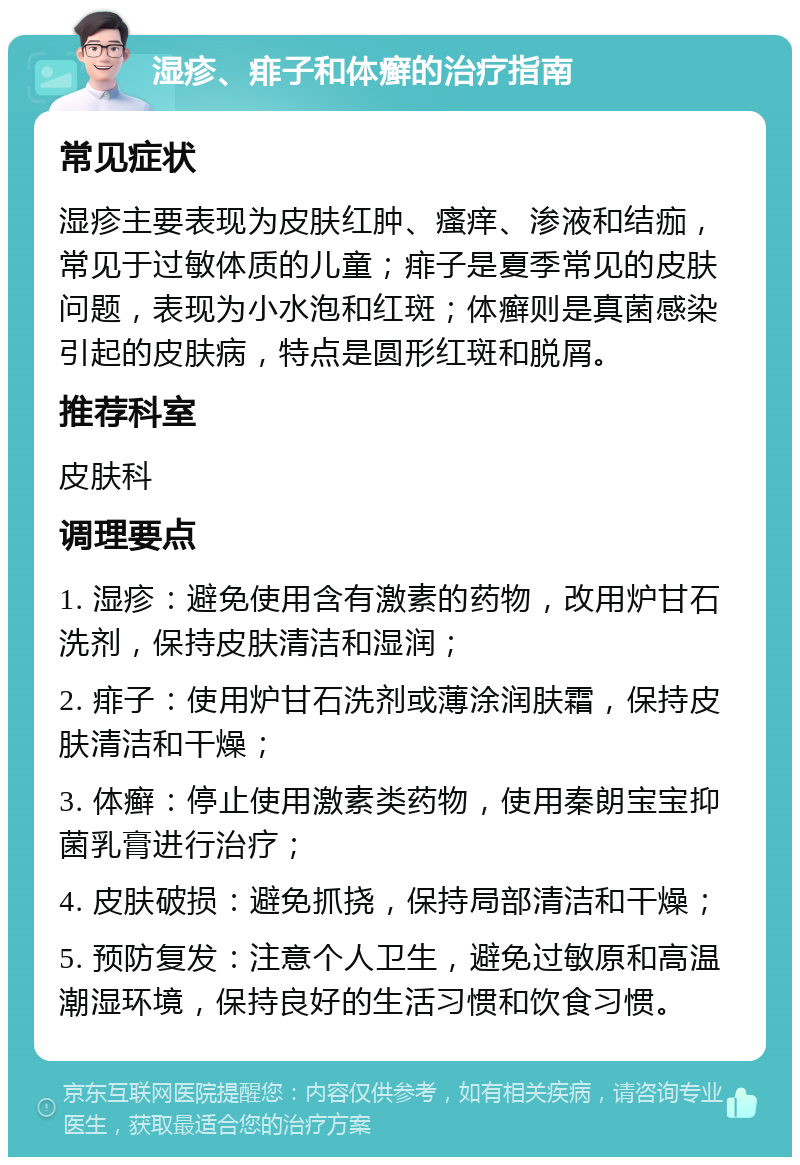 湿疹、痱子和体癣的治疗指南 常见症状 湿疹主要表现为皮肤红肿、瘙痒、渗液和结痂，常见于过敏体质的儿童；痱子是夏季常见的皮肤问题，表现为小水泡和红斑；体癣则是真菌感染引起的皮肤病，特点是圆形红斑和脱屑。 推荐科室 皮肤科 调理要点 1. 湿疹：避免使用含有激素的药物，改用炉甘石洗剂，保持皮肤清洁和湿润； 2. 痱子：使用炉甘石洗剂或薄涂润肤霜，保持皮肤清洁和干燥； 3. 体癣：停止使用激素类药物，使用秦朗宝宝抑菌乳膏进行治疗； 4. 皮肤破损：避免抓挠，保持局部清洁和干燥； 5. 预防复发：注意个人卫生，避免过敏原和高温潮湿环境，保持良好的生活习惯和饮食习惯。