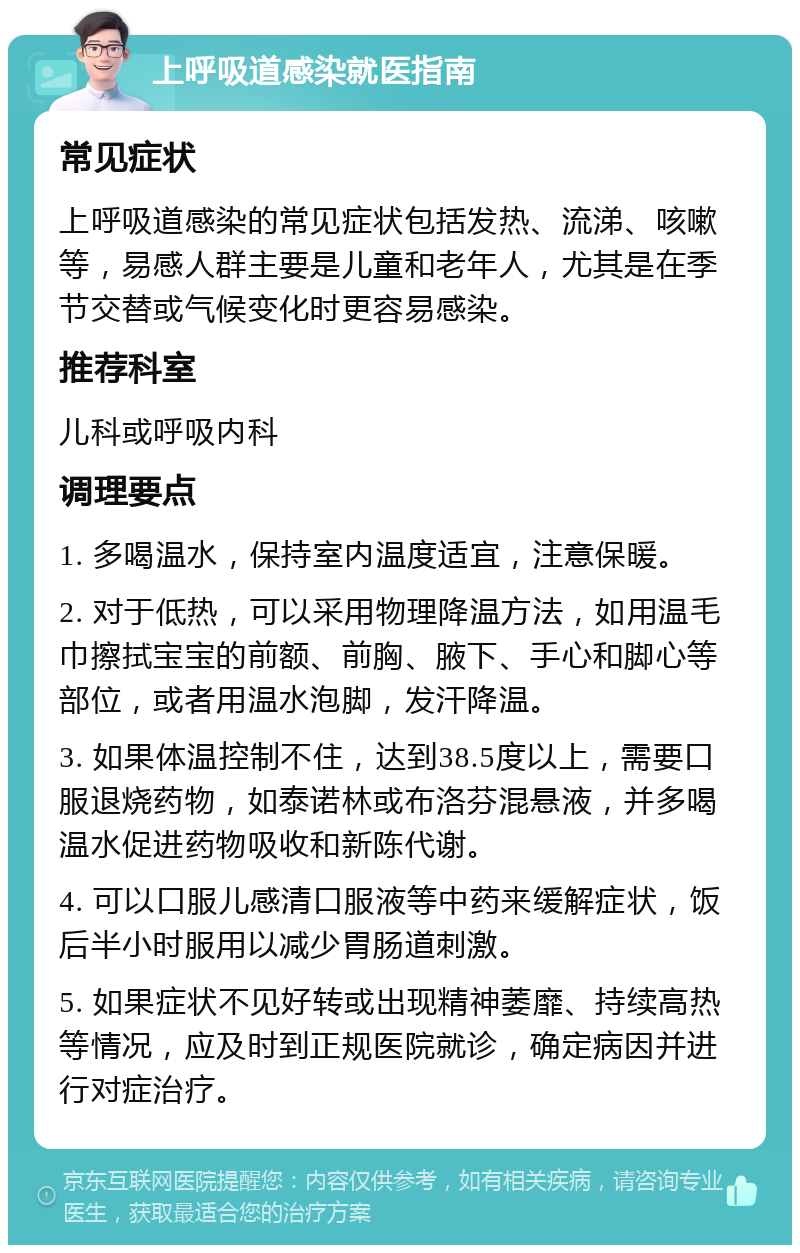 上呼吸道感染就医指南 常见症状 上呼吸道感染的常见症状包括发热、流涕、咳嗽等，易感人群主要是儿童和老年人，尤其是在季节交替或气候变化时更容易感染。 推荐科室 儿科或呼吸内科 调理要点 1. 多喝温水，保持室内温度适宜，注意保暖。 2. 对于低热，可以采用物理降温方法，如用温毛巾擦拭宝宝的前额、前胸、腋下、手心和脚心等部位，或者用温水泡脚，发汗降温。 3. 如果体温控制不住，达到38.5度以上，需要口服退烧药物，如泰诺林或布洛芬混悬液，并多喝温水促进药物吸收和新陈代谢。 4. 可以口服儿感清口服液等中药来缓解症状，饭后半小时服用以减少胃肠道刺激。 5. 如果症状不见好转或出现精神萎靡、持续高热等情况，应及时到正规医院就诊，确定病因并进行对症治疗。