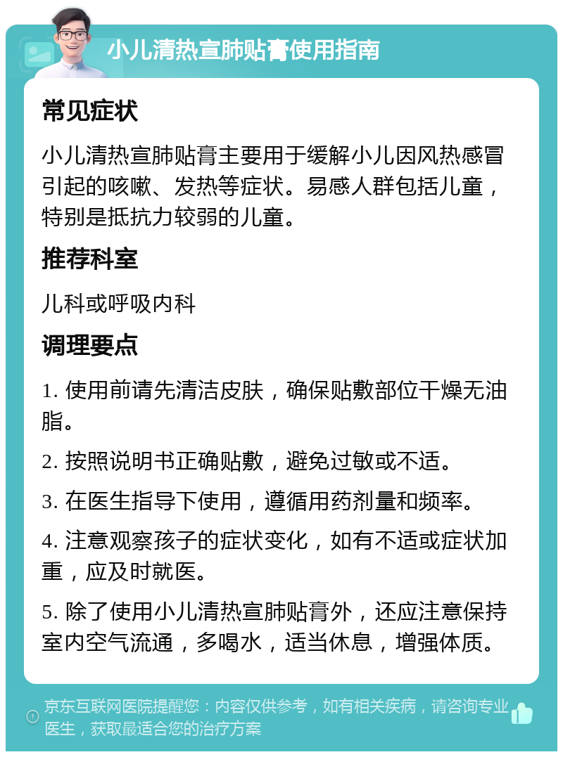 小儿清热宣肺贴膏使用指南 常见症状 小儿清热宣肺贴膏主要用于缓解小儿因风热感冒引起的咳嗽、发热等症状。易感人群包括儿童，特别是抵抗力较弱的儿童。 推荐科室 儿科或呼吸内科 调理要点 1. 使用前请先清洁皮肤，确保贴敷部位干燥无油脂。 2. 按照说明书正确贴敷，避免过敏或不适。 3. 在医生指导下使用，遵循用药剂量和频率。 4. 注意观察孩子的症状变化，如有不适或症状加重，应及时就医。 5. 除了使用小儿清热宣肺贴膏外，还应注意保持室内空气流通，多喝水，适当休息，增强体质。