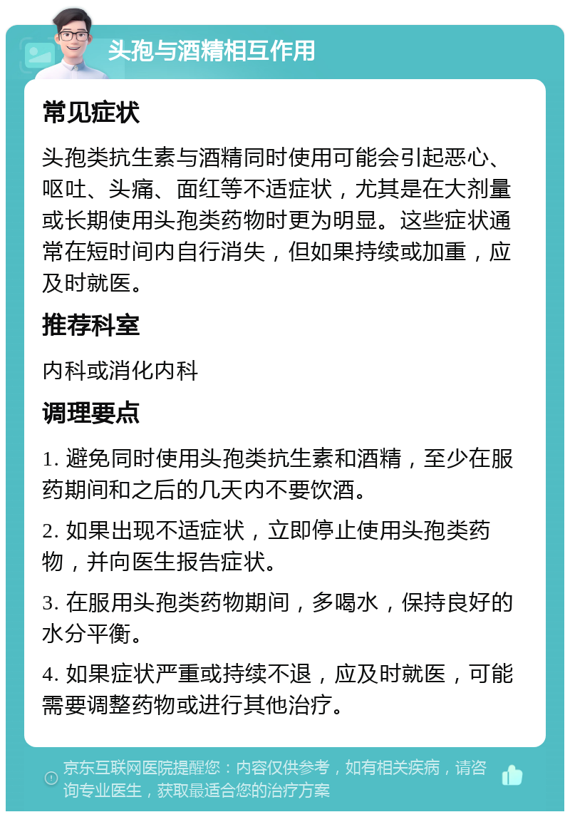 头孢与酒精相互作用 常见症状 头孢类抗生素与酒精同时使用可能会引起恶心、呕吐、头痛、面红等不适症状，尤其是在大剂量或长期使用头孢类药物时更为明显。这些症状通常在短时间内自行消失，但如果持续或加重，应及时就医。 推荐科室 内科或消化内科 调理要点 1. 避免同时使用头孢类抗生素和酒精，至少在服药期间和之后的几天内不要饮酒。 2. 如果出现不适症状，立即停止使用头孢类药物，并向医生报告症状。 3. 在服用头孢类药物期间，多喝水，保持良好的水分平衡。 4. 如果症状严重或持续不退，应及时就医，可能需要调整药物或进行其他治疗。