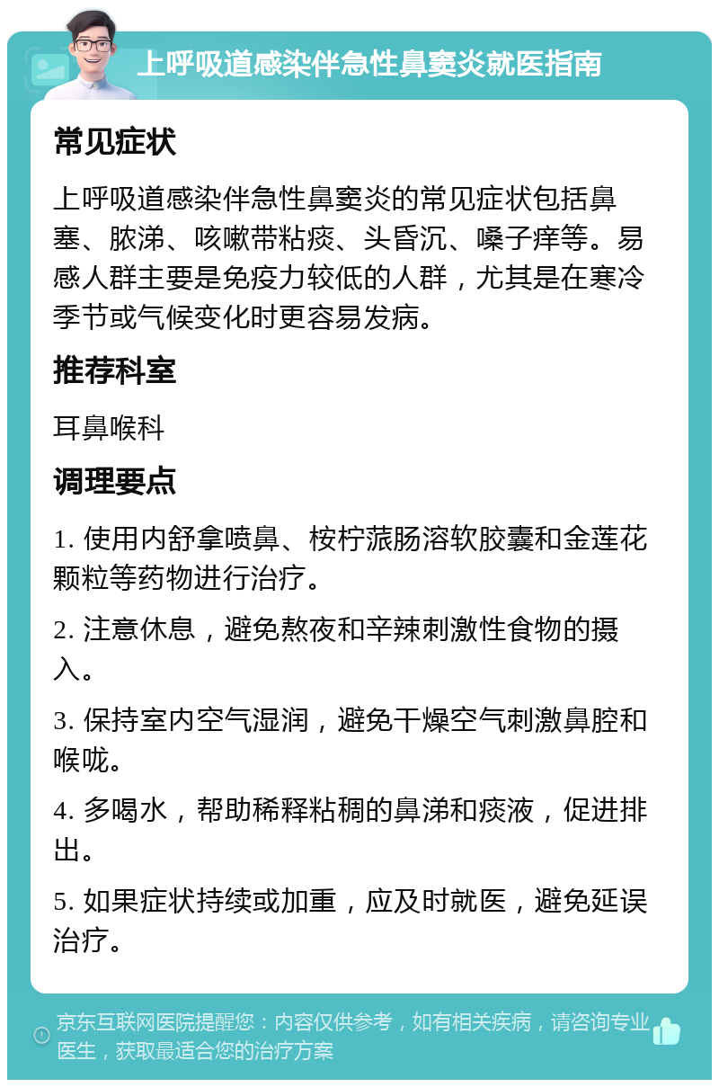 上呼吸道感染伴急性鼻窦炎就医指南 常见症状 上呼吸道感染伴急性鼻窦炎的常见症状包括鼻塞、脓涕、咳嗽带粘痰、头昏沉、嗓子痒等。易感人群主要是免疫力较低的人群，尤其是在寒冷季节或气候变化时更容易发病。 推荐科室 耳鼻喉科 调理要点 1. 使用内舒拿喷鼻、桉柠蒎肠溶软胶囊和金莲花颗粒等药物进行治疗。 2. 注意休息，避免熬夜和辛辣刺激性食物的摄入。 3. 保持室内空气湿润，避免干燥空气刺激鼻腔和喉咙。 4. 多喝水，帮助稀释粘稠的鼻涕和痰液，促进排出。 5. 如果症状持续或加重，应及时就医，避免延误治疗。