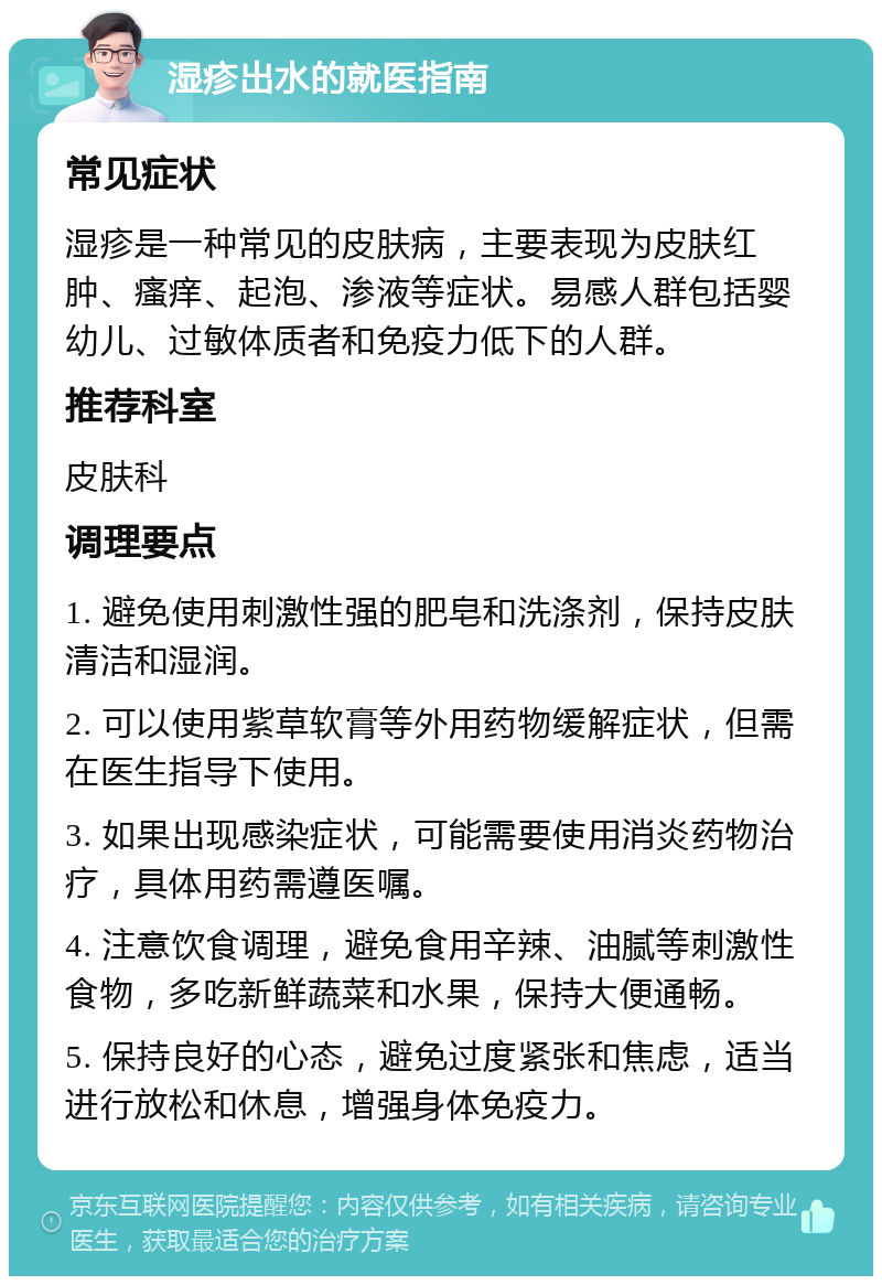 湿疹出水的就医指南 常见症状 湿疹是一种常见的皮肤病，主要表现为皮肤红肿、瘙痒、起泡、渗液等症状。易感人群包括婴幼儿、过敏体质者和免疫力低下的人群。 推荐科室 皮肤科 调理要点 1. 避免使用刺激性强的肥皂和洗涤剂，保持皮肤清洁和湿润。 2. 可以使用紫草软膏等外用药物缓解症状，但需在医生指导下使用。 3. 如果出现感染症状，可能需要使用消炎药物治疗，具体用药需遵医嘱。 4. 注意饮食调理，避免食用辛辣、油腻等刺激性食物，多吃新鲜蔬菜和水果，保持大便通畅。 5. 保持良好的心态，避免过度紧张和焦虑，适当进行放松和休息，增强身体免疫力。