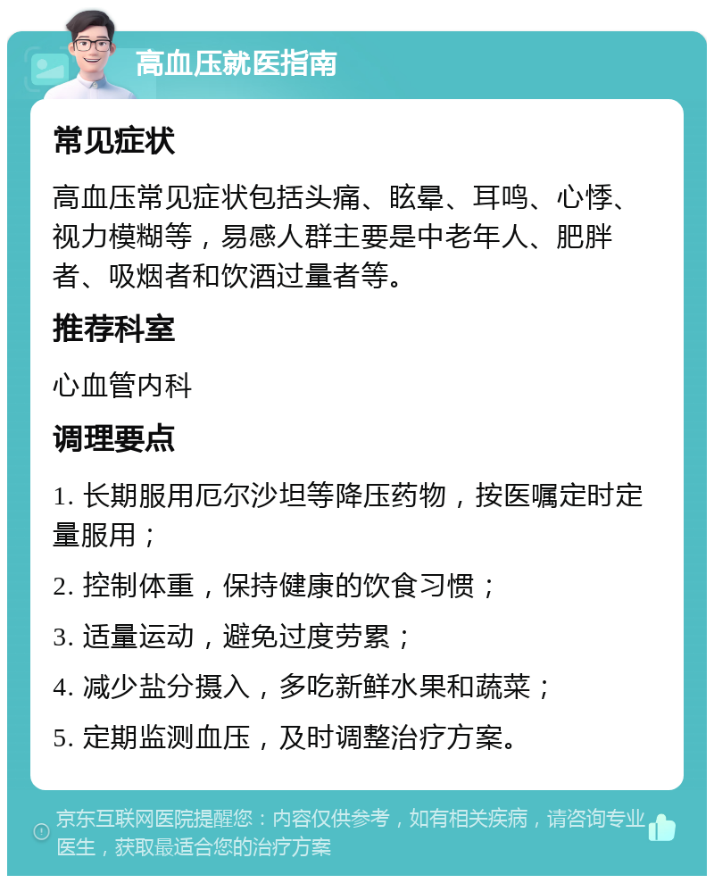 高血压就医指南 常见症状 高血压常见症状包括头痛、眩晕、耳鸣、心悸、视力模糊等，易感人群主要是中老年人、肥胖者、吸烟者和饮酒过量者等。 推荐科室 心血管内科 调理要点 1. 长期服用厄尔沙坦等降压药物，按医嘱定时定量服用； 2. 控制体重，保持健康的饮食习惯； 3. 适量运动，避免过度劳累； 4. 减少盐分摄入，多吃新鲜水果和蔬菜； 5. 定期监测血压，及时调整治疗方案。