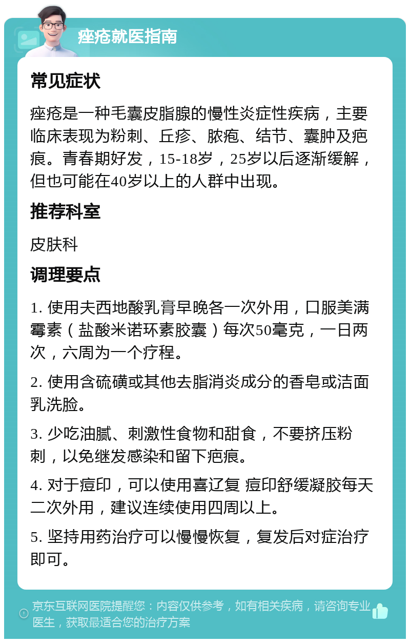 痤疮就医指南 常见症状 痤疮是一种毛囊皮脂腺的慢性炎症性疾病，主要临床表现为粉刺、丘疹、脓疱、结节、囊肿及疤痕。青春期好发，15-18岁，25岁以后逐渐缓解，但也可能在40岁以上的人群中出现。 推荐科室 皮肤科 调理要点 1. 使用夫西地酸乳膏早晚各一次外用，口服美满霉素（盐酸米诺环素胶囊）每次50毫克，一日两次，六周为一个疗程。 2. 使用含硫磺或其他去脂消炎成分的香皂或洁面乳洗脸。 3. 少吃油腻、刺激性食物和甜食，不要挤压粉刺，以免继发感染和留下疤痕。 4. 对于痘印，可以使用喜辽复 痘印舒缓凝胶每天二次外用，建议连续使用四周以上。 5. 坚持用药治疗可以慢慢恢复，复发后对症治疗即可。