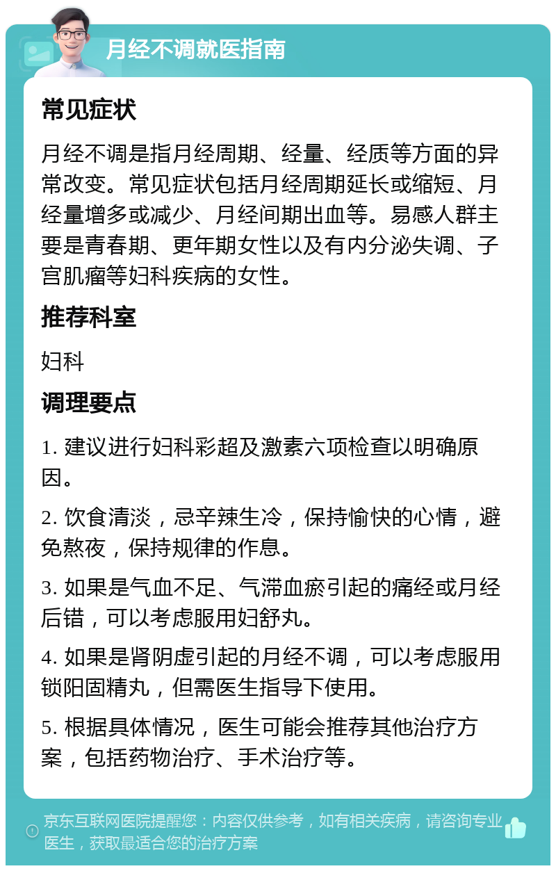 月经不调就医指南 常见症状 月经不调是指月经周期、经量、经质等方面的异常改变。常见症状包括月经周期延长或缩短、月经量增多或减少、月经间期出血等。易感人群主要是青春期、更年期女性以及有内分泌失调、子宫肌瘤等妇科疾病的女性。 推荐科室 妇科 调理要点 1. 建议进行妇科彩超及激素六项检查以明确原因。 2. 饮食清淡，忌辛辣生冷，保持愉快的心情，避免熬夜，保持规律的作息。 3. 如果是气血不足、气滞血瘀引起的痛经或月经后错，可以考虑服用妇舒丸。 4. 如果是肾阴虚引起的月经不调，可以考虑服用锁阳固精丸，但需医生指导下使用。 5. 根据具体情况，医生可能会推荐其他治疗方案，包括药物治疗、手术治疗等。