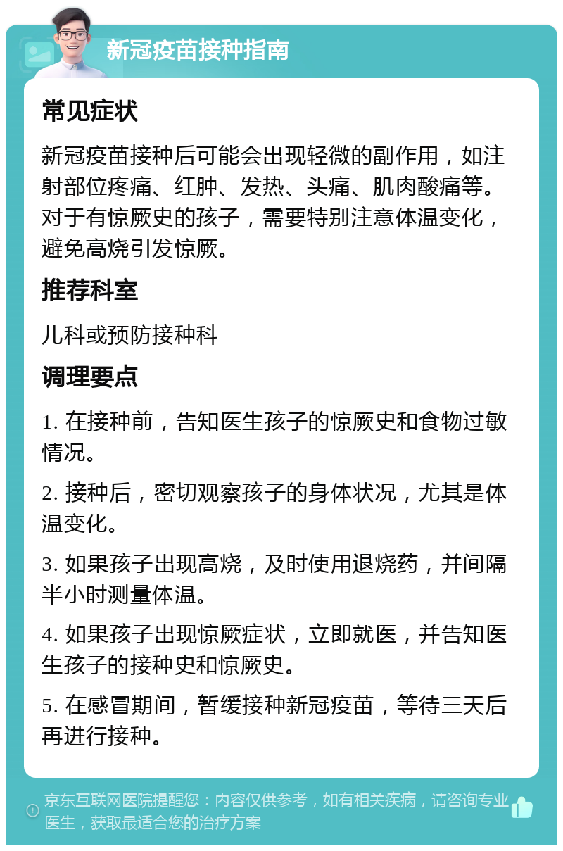 新冠疫苗接种指南 常见症状 新冠疫苗接种后可能会出现轻微的副作用，如注射部位疼痛、红肿、发热、头痛、肌肉酸痛等。对于有惊厥史的孩子，需要特别注意体温变化，避免高烧引发惊厥。 推荐科室 儿科或预防接种科 调理要点 1. 在接种前，告知医生孩子的惊厥史和食物过敏情况。 2. 接种后，密切观察孩子的身体状况，尤其是体温变化。 3. 如果孩子出现高烧，及时使用退烧药，并间隔半小时测量体温。 4. 如果孩子出现惊厥症状，立即就医，并告知医生孩子的接种史和惊厥史。 5. 在感冒期间，暂缓接种新冠疫苗，等待三天后再进行接种。