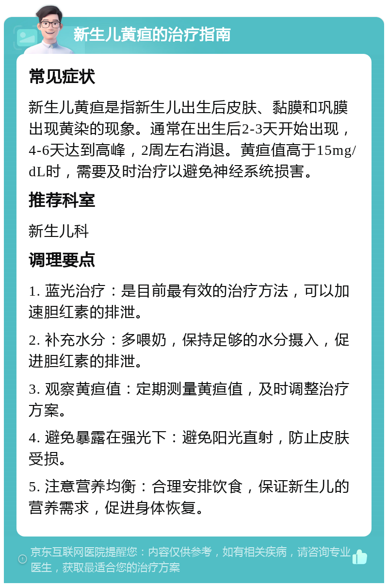 新生儿黄疸的治疗指南 常见症状 新生儿黄疸是指新生儿出生后皮肤、黏膜和巩膜出现黄染的现象。通常在出生后2-3天开始出现，4-6天达到高峰，2周左右消退。黄疸值高于15mg/dL时，需要及时治疗以避免神经系统损害。 推荐科室 新生儿科 调理要点 1. 蓝光治疗：是目前最有效的治疗方法，可以加速胆红素的排泄。 2. 补充水分：多喂奶，保持足够的水分摄入，促进胆红素的排泄。 3. 观察黄疸值：定期测量黄疸值，及时调整治疗方案。 4. 避免暴露在强光下：避免阳光直射，防止皮肤受损。 5. 注意营养均衡：合理安排饮食，保证新生儿的营养需求，促进身体恢复。