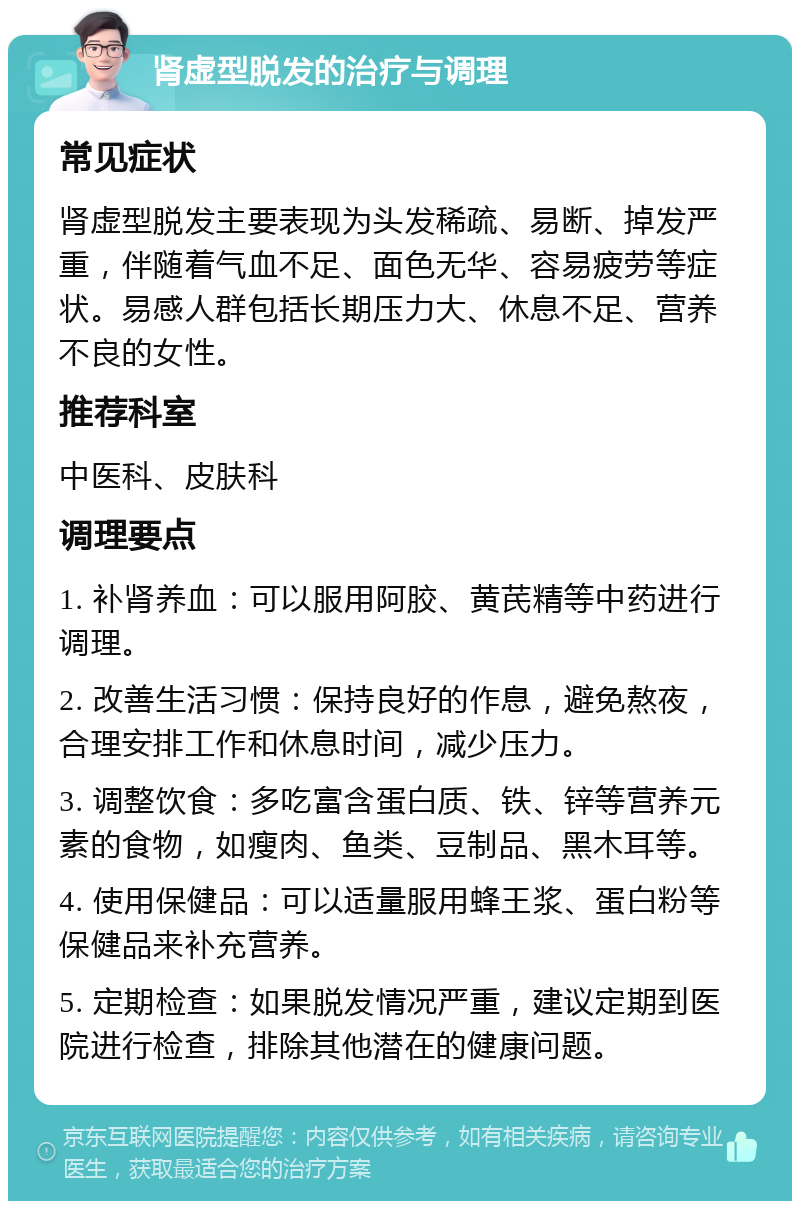 肾虚型脱发的治疗与调理 常见症状 肾虚型脱发主要表现为头发稀疏、易断、掉发严重，伴随着气血不足、面色无华、容易疲劳等症状。易感人群包括长期压力大、休息不足、营养不良的女性。 推荐科室 中医科、皮肤科 调理要点 1. 补肾养血：可以服用阿胶、黄芪精等中药进行调理。 2. 改善生活习惯：保持良好的作息，避免熬夜，合理安排工作和休息时间，减少压力。 3. 调整饮食：多吃富含蛋白质、铁、锌等营养元素的食物，如瘦肉、鱼类、豆制品、黑木耳等。 4. 使用保健品：可以适量服用蜂王浆、蛋白粉等保健品来补充营养。 5. 定期检查：如果脱发情况严重，建议定期到医院进行检查，排除其他潜在的健康问题。