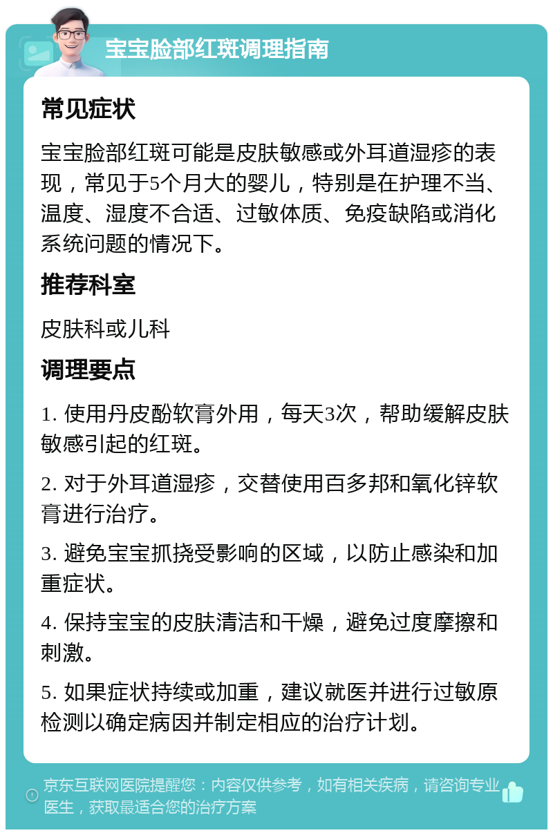 宝宝脸部红斑调理指南 常见症状 宝宝脸部红斑可能是皮肤敏感或外耳道湿疹的表现，常见于5个月大的婴儿，特别是在护理不当、温度、湿度不合适、过敏体质、免疫缺陷或消化系统问题的情况下。 推荐科室 皮肤科或儿科 调理要点 1. 使用丹皮酚软膏外用，每天3次，帮助缓解皮肤敏感引起的红斑。 2. 对于外耳道湿疹，交替使用百多邦和氧化锌软膏进行治疗。 3. 避免宝宝抓挠受影响的区域，以防止感染和加重症状。 4. 保持宝宝的皮肤清洁和干燥，避免过度摩擦和刺激。 5. 如果症状持续或加重，建议就医并进行过敏原检测以确定病因并制定相应的治疗计划。