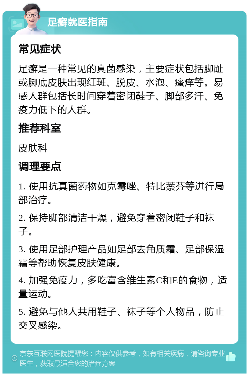 足癣就医指南 常见症状 足癣是一种常见的真菌感染，主要症状包括脚趾或脚底皮肤出现红斑、脱皮、水泡、瘙痒等。易感人群包括长时间穿着密闭鞋子、脚部多汗、免疫力低下的人群。 推荐科室 皮肤科 调理要点 1. 使用抗真菌药物如克霉唑、特比萘芬等进行局部治疗。 2. 保持脚部清洁干燥，避免穿着密闭鞋子和袜子。 3. 使用足部护理产品如足部去角质霜、足部保湿霜等帮助恢复皮肤健康。 4. 加强免疫力，多吃富含维生素C和E的食物，适量运动。 5. 避免与他人共用鞋子、袜子等个人物品，防止交叉感染。