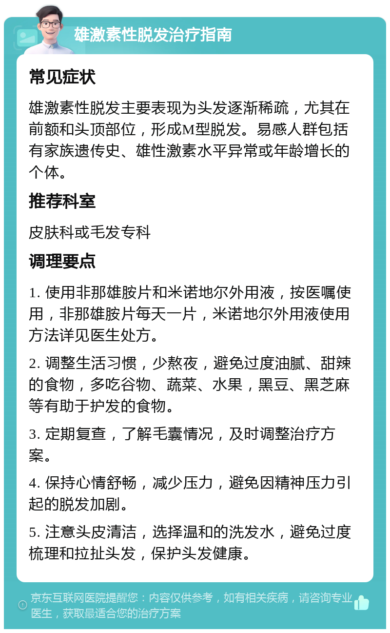雄激素性脱发治疗指南 常见症状 雄激素性脱发主要表现为头发逐渐稀疏，尤其在前额和头顶部位，形成M型脱发。易感人群包括有家族遗传史、雄性激素水平异常或年龄增长的个体。 推荐科室 皮肤科或毛发专科 调理要点 1. 使用非那雄胺片和米诺地尔外用液，按医嘱使用，非那雄胺片每天一片，米诺地尔外用液使用方法详见医生处方。 2. 调整生活习惯，少熬夜，避免过度油腻、甜辣的食物，多吃谷物、蔬菜、水果，黑豆、黑芝麻等有助于护发的食物。 3. 定期复查，了解毛囊情况，及时调整治疗方案。 4. 保持心情舒畅，减少压力，避免因精神压力引起的脱发加剧。 5. 注意头皮清洁，选择温和的洗发水，避免过度梳理和拉扯头发，保护头发健康。