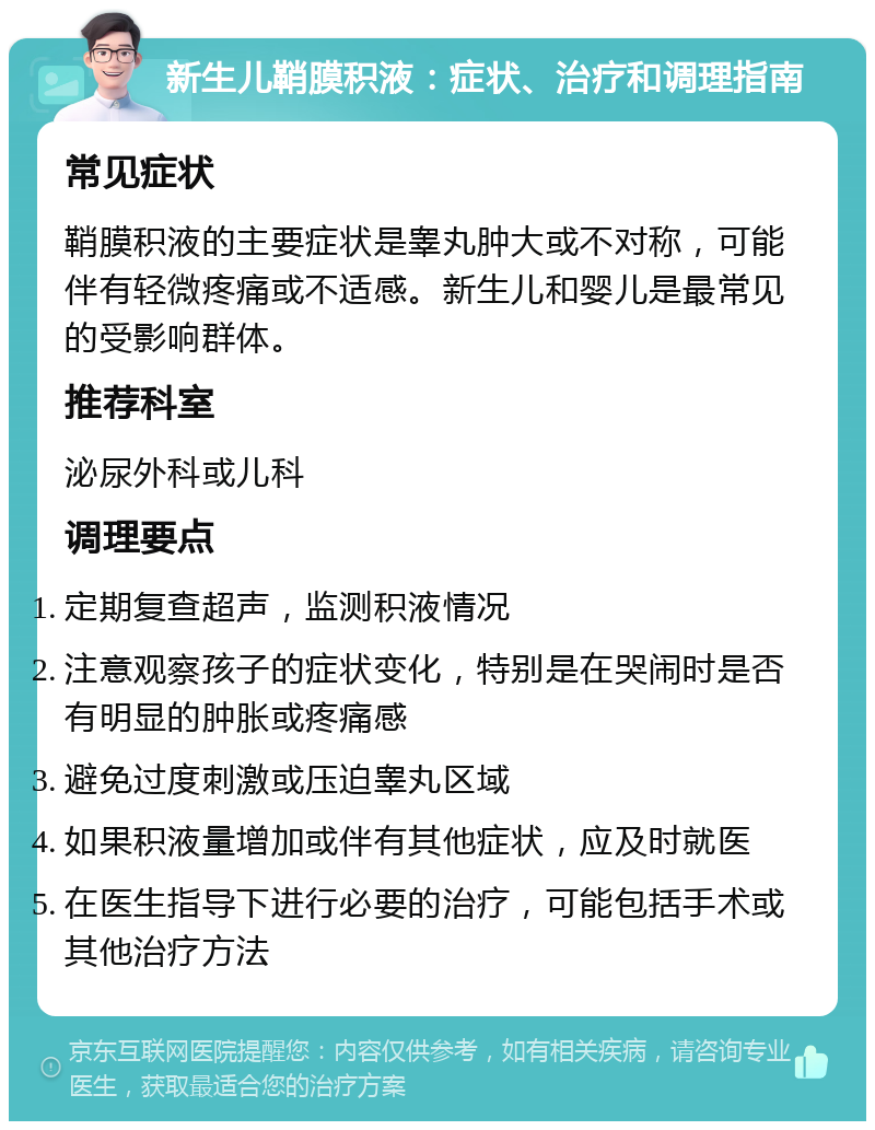 新生儿鞘膜积液：症状、治疗和调理指南 常见症状 鞘膜积液的主要症状是睾丸肿大或不对称，可能伴有轻微疼痛或不适感。新生儿和婴儿是最常见的受影响群体。 推荐科室 泌尿外科或儿科 调理要点 定期复查超声，监测积液情况 注意观察孩子的症状变化，特别是在哭闹时是否有明显的肿胀或疼痛感 避免过度刺激或压迫睾丸区域 如果积液量增加或伴有其他症状，应及时就医 在医生指导下进行必要的治疗，可能包括手术或其他治疗方法