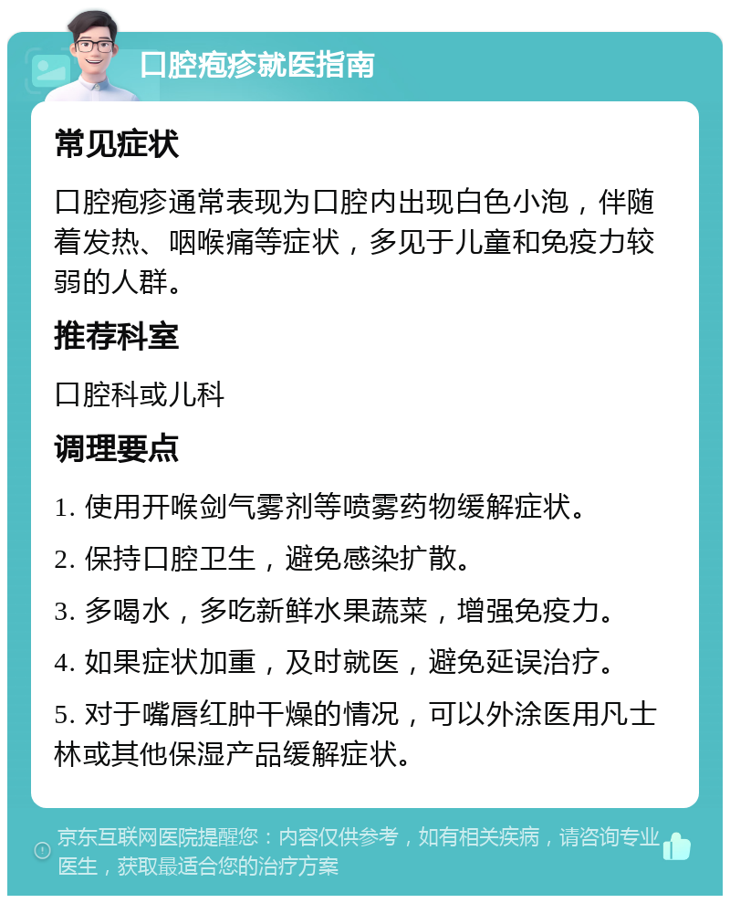 口腔疱疹就医指南 常见症状 口腔疱疹通常表现为口腔内出现白色小泡，伴随着发热、咽喉痛等症状，多见于儿童和免疫力较弱的人群。 推荐科室 口腔科或儿科 调理要点 1. 使用开喉剑气雾剂等喷雾药物缓解症状。 2. 保持口腔卫生，避免感染扩散。 3. 多喝水，多吃新鲜水果蔬菜，增强免疫力。 4. 如果症状加重，及时就医，避免延误治疗。 5. 对于嘴唇红肿干燥的情况，可以外涂医用凡士林或其他保湿产品缓解症状。