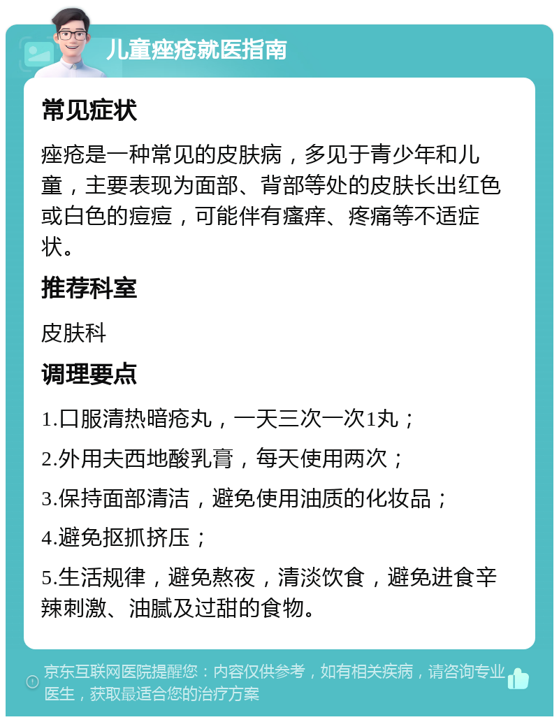 儿童痤疮就医指南 常见症状 痤疮是一种常见的皮肤病，多见于青少年和儿童，主要表现为面部、背部等处的皮肤长出红色或白色的痘痘，可能伴有瘙痒、疼痛等不适症状。 推荐科室 皮肤科 调理要点 1.口服清热暗疮丸，一天三次一次1丸； 2.外用夫西地酸乳膏，每天使用两次； 3.保持面部清洁，避免使用油质的化妆品； 4.避免抠抓挤压； 5.生活规律，避免熬夜，清淡饮食，避免进食辛辣刺激、油腻及过甜的食物。