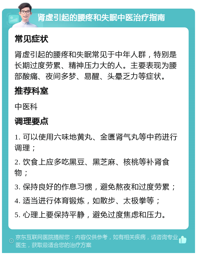 肾虚引起的腰疼和失眠中医治疗指南 常见症状 肾虚引起的腰疼和失眠常见于中年人群，特别是长期过度劳累、精神压力大的人。主要表现为腰部酸痛、夜间多梦、易醒、头晕乏力等症状。 推荐科室 中医科 调理要点 1. 可以使用六味地黄丸、金匮肾气丸等中药进行调理； 2. 饮食上应多吃黑豆、黑芝麻、核桃等补肾食物； 3. 保持良好的作息习惯，避免熬夜和过度劳累； 4. 适当进行体育锻炼，如散步、太极拳等； 5. 心理上要保持平静，避免过度焦虑和压力。