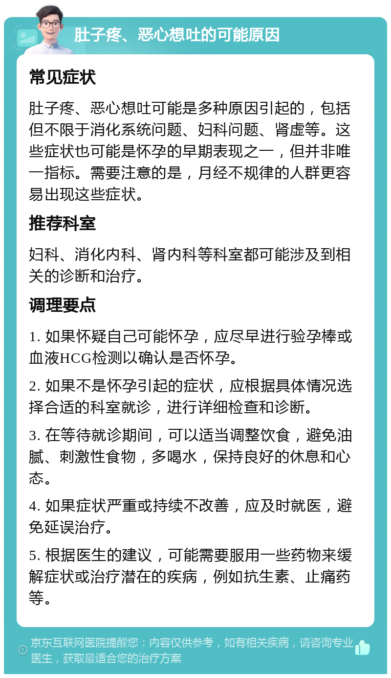 肚子疼、恶心想吐的可能原因 常见症状 肚子疼、恶心想吐可能是多种原因引起的，包括但不限于消化系统问题、妇科问题、肾虚等。这些症状也可能是怀孕的早期表现之一，但并非唯一指标。需要注意的是，月经不规律的人群更容易出现这些症状。 推荐科室 妇科、消化内科、肾内科等科室都可能涉及到相关的诊断和治疗。 调理要点 1. 如果怀疑自己可能怀孕，应尽早进行验孕棒或血液HCG检测以确认是否怀孕。 2. 如果不是怀孕引起的症状，应根据具体情况选择合适的科室就诊，进行详细检查和诊断。 3. 在等待就诊期间，可以适当调整饮食，避免油腻、刺激性食物，多喝水，保持良好的休息和心态。 4. 如果症状严重或持续不改善，应及时就医，避免延误治疗。 5. 根据医生的建议，可能需要服用一些药物来缓解症状或治疗潜在的疾病，例如抗生素、止痛药等。