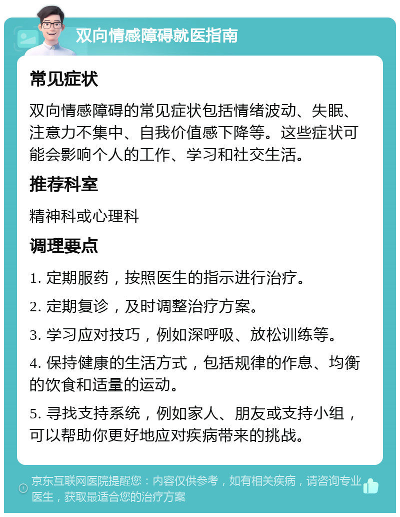 双向情感障碍就医指南 常见症状 双向情感障碍的常见症状包括情绪波动、失眠、注意力不集中、自我价值感下降等。这些症状可能会影响个人的工作、学习和社交生活。 推荐科室 精神科或心理科 调理要点 1. 定期服药，按照医生的指示进行治疗。 2. 定期复诊，及时调整治疗方案。 3. 学习应对技巧，例如深呼吸、放松训练等。 4. 保持健康的生活方式，包括规律的作息、均衡的饮食和适量的运动。 5. 寻找支持系统，例如家人、朋友或支持小组，可以帮助你更好地应对疾病带来的挑战。