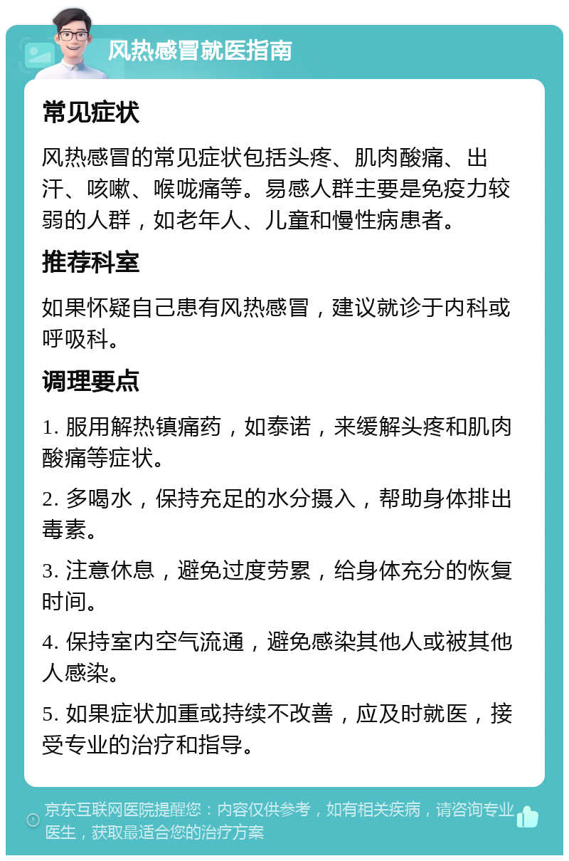 风热感冒就医指南 常见症状 风热感冒的常见症状包括头疼、肌肉酸痛、出汗、咳嗽、喉咙痛等。易感人群主要是免疫力较弱的人群，如老年人、儿童和慢性病患者。 推荐科室 如果怀疑自己患有风热感冒，建议就诊于内科或呼吸科。 调理要点 1. 服用解热镇痛药，如泰诺，来缓解头疼和肌肉酸痛等症状。 2. 多喝水，保持充足的水分摄入，帮助身体排出毒素。 3. 注意休息，避免过度劳累，给身体充分的恢复时间。 4. 保持室内空气流通，避免感染其他人或被其他人感染。 5. 如果症状加重或持续不改善，应及时就医，接受专业的治疗和指导。