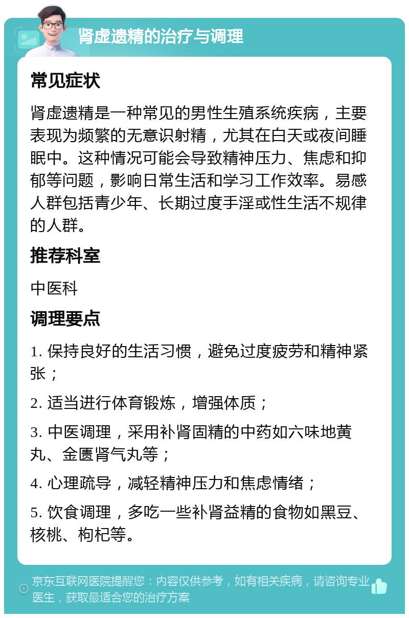 肾虚遗精的治疗与调理 常见症状 肾虚遗精是一种常见的男性生殖系统疾病，主要表现为频繁的无意识射精，尤其在白天或夜间睡眠中。这种情况可能会导致精神压力、焦虑和抑郁等问题，影响日常生活和学习工作效率。易感人群包括青少年、长期过度手淫或性生活不规律的人群。 推荐科室 中医科 调理要点 1. 保持良好的生活习惯，避免过度疲劳和精神紧张； 2. 适当进行体育锻炼，增强体质； 3. 中医调理，采用补肾固精的中药如六味地黄丸、金匮肾气丸等； 4. 心理疏导，减轻精神压力和焦虑情绪； 5. 饮食调理，多吃一些补肾益精的食物如黑豆、核桃、枸杞等。