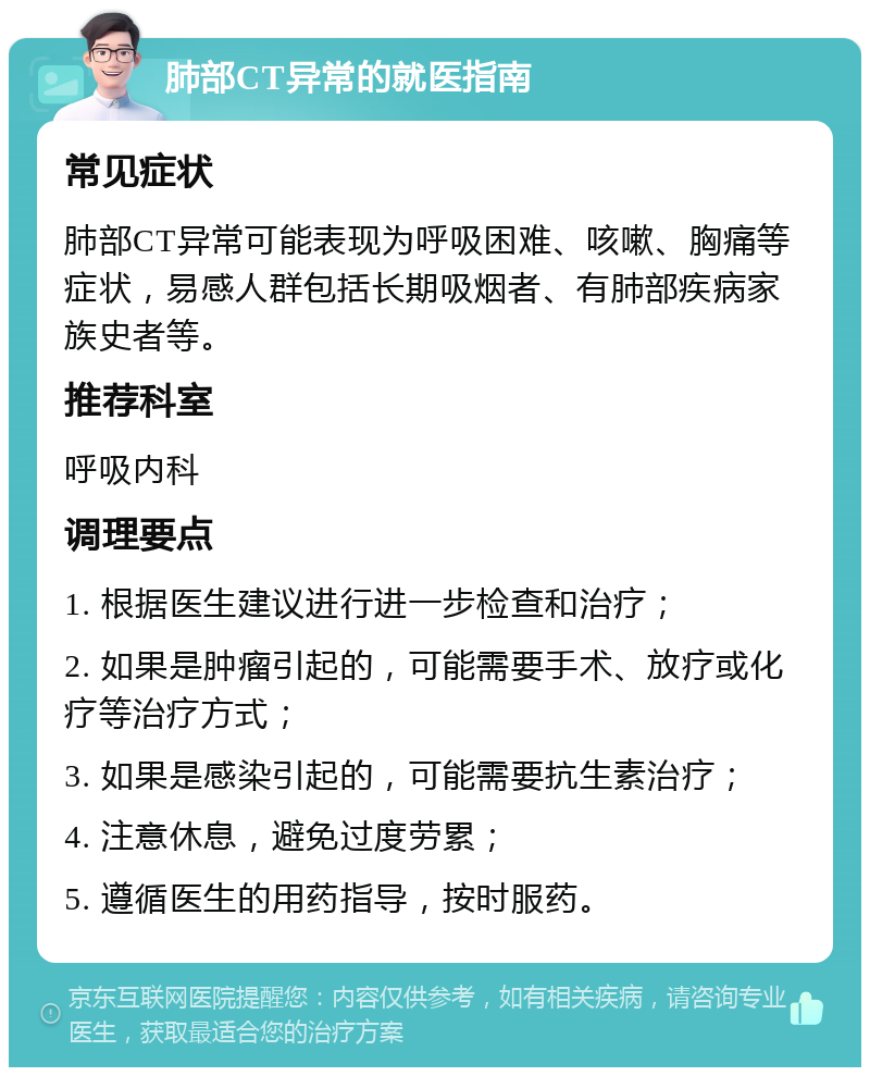 肺部CT异常的就医指南 常见症状 肺部CT异常可能表现为呼吸困难、咳嗽、胸痛等症状，易感人群包括长期吸烟者、有肺部疾病家族史者等。 推荐科室 呼吸内科 调理要点 1. 根据医生建议进行进一步检查和治疗； 2. 如果是肿瘤引起的，可能需要手术、放疗或化疗等治疗方式； 3. 如果是感染引起的，可能需要抗生素治疗； 4. 注意休息，避免过度劳累； 5. 遵循医生的用药指导，按时服药。