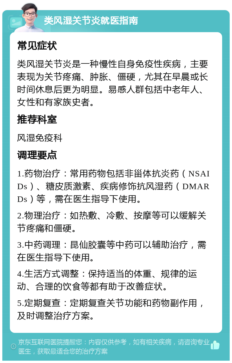 类风湿关节炎就医指南 常见症状 类风湿关节炎是一种慢性自身免疫性疾病，主要表现为关节疼痛、肿胀、僵硬，尤其在早晨或长时间休息后更为明显。易感人群包括中老年人、女性和有家族史者。 推荐科室 风湿免疫科 调理要点 1.药物治疗：常用药物包括非甾体抗炎药（NSAIDs）、糖皮质激素、疾病修饰抗风湿药（DMARDs）等，需在医生指导下使用。 2.物理治疗：如热敷、冷敷、按摩等可以缓解关节疼痛和僵硬。 3.中药调理：昆仙胶囊等中药可以辅助治疗，需在医生指导下使用。 4.生活方式调整：保持适当的体重、规律的运动、合理的饮食等都有助于改善症状。 5.定期复查：定期复查关节功能和药物副作用，及时调整治疗方案。