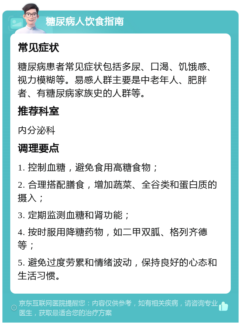 糖尿病人饮食指南 常见症状 糖尿病患者常见症状包括多尿、口渴、饥饿感、视力模糊等。易感人群主要是中老年人、肥胖者、有糖尿病家族史的人群等。 推荐科室 内分泌科 调理要点 1. 控制血糖，避免食用高糖食物； 2. 合理搭配膳食，增加蔬菜、全谷类和蛋白质的摄入； 3. 定期监测血糖和肾功能； 4. 按时服用降糖药物，如二甲双胍、格列齐德等； 5. 避免过度劳累和情绪波动，保持良好的心态和生活习惯。