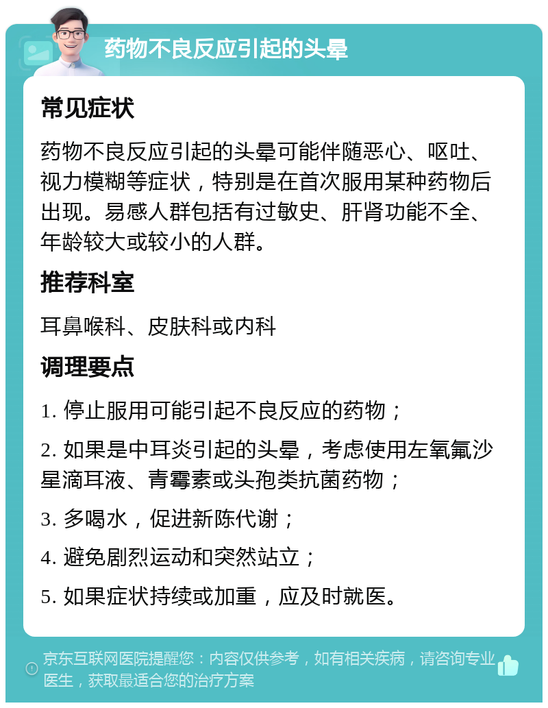 药物不良反应引起的头晕 常见症状 药物不良反应引起的头晕可能伴随恶心、呕吐、视力模糊等症状，特别是在首次服用某种药物后出现。易感人群包括有过敏史、肝肾功能不全、年龄较大或较小的人群。 推荐科室 耳鼻喉科、皮肤科或内科 调理要点 1. 停止服用可能引起不良反应的药物； 2. 如果是中耳炎引起的头晕，考虑使用左氧氟沙星滴耳液、青霉素或头孢类抗菌药物； 3. 多喝水，促进新陈代谢； 4. 避免剧烈运动和突然站立； 5. 如果症状持续或加重，应及时就医。