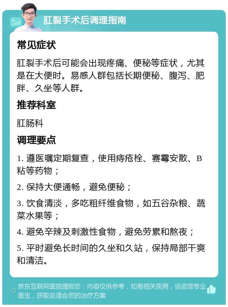 肛裂手术后调理指南 常见症状 肛裂手术后可能会出现疼痛、便秘等症状，尤其是在大便时。易感人群包括长期便秘、腹泻、肥胖、久坐等人群。 推荐科室 肛肠科 调理要点 1. 遵医嘱定期复查，使用痔疮栓、赛霉安散、B粘等药物； 2. 保持大便通畅，避免便秘； 3. 饮食清淡，多吃粗纤维食物，如五谷杂粮、蔬菜水果等； 4. 避免辛辣及刺激性食物，避免劳累和熬夜； 5. 平时避免长时间的久坐和久站，保持局部干爽和清洁。