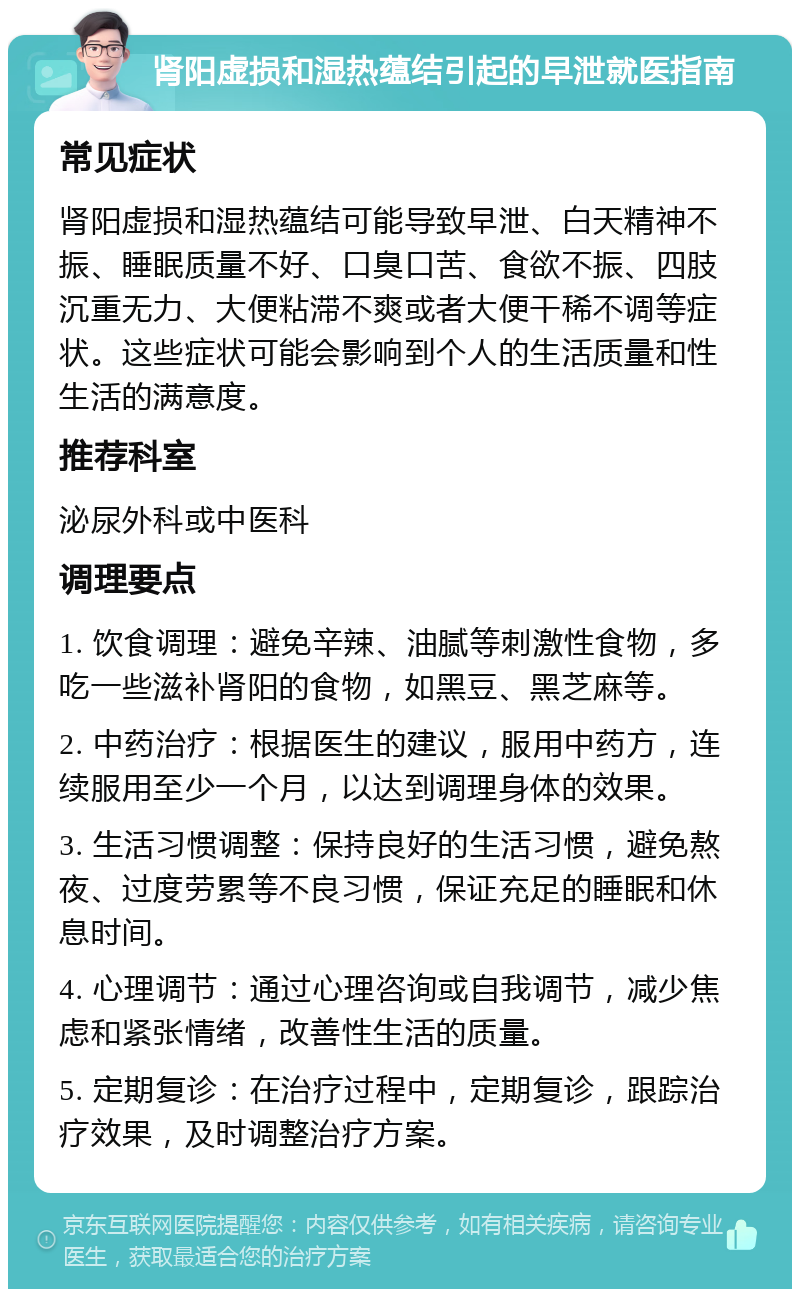 肾阳虚损和湿热蕴结引起的早泄就医指南 常见症状 肾阳虚损和湿热蕴结可能导致早泄、白天精神不振、睡眠质量不好、口臭口苦、食欲不振、四肢沉重无力、大便粘滞不爽或者大便干稀不调等症状。这些症状可能会影响到个人的生活质量和性生活的满意度。 推荐科室 泌尿外科或中医科 调理要点 1. 饮食调理：避免辛辣、油腻等刺激性食物，多吃一些滋补肾阳的食物，如黑豆、黑芝麻等。 2. 中药治疗：根据医生的建议，服用中药方，连续服用至少一个月，以达到调理身体的效果。 3. 生活习惯调整：保持良好的生活习惯，避免熬夜、过度劳累等不良习惯，保证充足的睡眠和休息时间。 4. 心理调节：通过心理咨询或自我调节，减少焦虑和紧张情绪，改善性生活的质量。 5. 定期复诊：在治疗过程中，定期复诊，跟踪治疗效果，及时调整治疗方案。